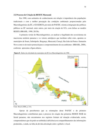 72
3.2 Processo de Criação da RESEX Maracanã
Em 1998, com acúmulos de conhecimento em relação à importância das populações
tradicionais e com a melhor percepção das condições ambientais proporcionadas pelo
Macrodiagnóstico da ZC, o GI-GERCO, por meio do PAF/ZC, orienta a integração das políticas
públicas na ZC nacional, entre outros, por meio da criação de UCs, com ênfase ao modelo
RESEX (BRASIL, 1998; 2015b).
A primeira versão do Macrodiagnóstico, ao analisar a fragilidade dos ecossistemas da
macrozona nordeste paraense e os vetores antrópicos que incidiam sobre estes, apontou os
municípios de Soure, Salinópolis, Bragança, Maracanã, Curuçá, São João da Ponta e Santarém
Novo como os de maior potencial para o comprometimento de seu ambientes (BRASIL, 2008),
conforme apresenta a figura abaixo.
Figura 8 - Índice de criticidade dos municípios da ZCA no Macrodiagnóstico de 1996
Fonte: Brasil (2008, p. 214).
Apesar de percebermos que as orientações deste PAF/ZC e do primeiro
Macrodiagnóstico contribuíram para o processo de criação das primeiras RESEX MAR do
litoral paraense, não encontramos nos registros formais tal situação evidenciada; assim,
compreendemos que ela pode ser atribuída à deficiência no compartilhamentos das informações
produzidas, e ainda, na falta da devida articulação entre o global e o local.
 