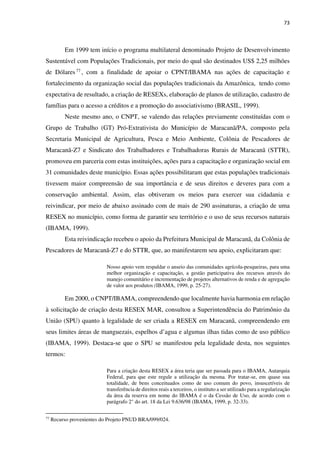 73
Em 1999 tem início o programa multilateral denominado Projeto de Desenvolvimento
Sustentável com Populações Tradicionais, por meio do qual são destinados US$ 2,25 milhões
de Dólares77 , com a finalidade de apoiar o CPNT/IBAMA nas ações de capacitação e
fortalecimento da organização social das populações tradicionais da Amazônica, tendo como
expectativa de resultado, a criação de RESEXs, elaboração de planos de utilização, cadastro de
famílias para o acesso a créditos e a promoção do associativismo (BRASIL, 1999).
Neste mesmo ano, o CNPT, se valendo das relações previamente constituídas com o
Grupo de Trabalho (GT) Pró-Extrativista do Município de Maracanã/PA, composto pela
Secretaria Municipal de Agricultura, Pesca e Meio Ambiente, Colônia de Pescadores de
Maracanã-Z7 e Sindicato dos Trabalhadores e Trabalhadoras Rurais de Maracanã (STTR),
promoveu em parceria com estas instituições, ações para a capacitação e organização social em
31 comunidades deste município. Essas ações possibilitaram que estas populações tradicionais
tivessem maior compreensão de sua importância e de seus direitos e deveres para com a
conservação ambiental. Assim, elas obtiveram os meios para exercer sua cidadania e
reivindicar, por meio de abaixo assinado com de mais de 290 assinaturas, a criação de uma
RESEX no município, como forma de garantir seu território e o uso de seus recursos naturais
(IBAMA, 1999).
Esta reivindicação recebeu o apoio da Prefeitura Municipal de Maracanã, da Colônia de
Pescadores de Maracanã-Z7 e do STTR, que, ao manifestarem seu apoio, explicitaram que:
Nosso apoio vem respaldar o anseio das comunidades agrícola-pesqueiras, para uma
melhor organização e capacitação, a gestão participativa dos recursos através do
manejo comunitário e incrementação de projetos alternativos de renda e de agregação
de valor aos produtos (IBAMA, 1999, p. 25-27).
Em 2000, o CNPT/IBAMA, compreendendo que localmente havia harmonia em relação
à solicitação de criação desta RESEX MAR, consultou a Superintendência do Patrimônio da
União (SPU) quanto à legalidade de ser criada a RESEX em Maracanã, compreendendo em
seus limites áreas de manguezais, espelhos d’agua e algumas ilhas tidas como de uso público
(IBAMA, 1999). Destaca-se que o SPU se manifestou pela legalidade desta, nos seguintes
termos:
Para a criação desta RESEX a área teria que ser passada para o IBAMA, Autarquia
Federal, para que este regule a utilização da mesma. Por tratar-se, em quase sua
totalidade, de bens conceituados como de uso comum do povo, insuscetíveis de
transferência de direitos reais a terceiros, o instituto a ser utilizado para a regularização
da área da reserva em nome do IBAMA é o da Cessão de Uso, de acordo com o
parágrafo 2° do art. 18 da Lei 9.636/98 (IBAMA, 1999, p. 32-33).
77
Recurso provenientes do Projeto PNUD BRA/099/024.
 