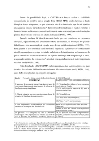 74
Diante da possibilidade legal, o CNPT/IBAMA buscou avaliar a viabilidade
socioambiental do território para a criação desta RESEX MAR, sendo elaborado o laudo
biológico destes manguezais, o qual constatou sua rica diversidade, que inclui espécies
ameaçadas de extinção e aves limícolas78. Também foi identificado que os recursos florestais e
faunísticos deste ambiente estavam sendo utilizados de modo sustentável, por meio de múltiplas
práticas desenvolvidas com base em saberes milenares (IBAMA, 1999).
Contudo, também foi identificado neste laudo que este ecossistema se encontrava
ameaçado, especialmente pelo crescimento urbano desordenado, as mudanças dos padrões
hidrológicos e com a construção de estradas sem a devida medida mitigadora (IBAMA, 1999).
Para garantir o uso sustentável deste território, sugeriu-se: a promoção do conhecimento
científico em conjunto com esta população tradicional; o fortalecimento e aprimoramento da
gestão comunitária dos recursos naturais, em especial do manejo do Caranguejo uçá; e, ainda,
a adequação sanitária das petisqueiras79, atividade esta apontada como a de maior importância
social no local (IBAMA, 1999).
Além deste laudo, o CNPT/IBAMA elaborou um diagnóstico socioeconômico, por meio
da coleta dos dados de 533 famílias extrativistas de 35 comunidades do local (IBAMA, 1999),
cujos dados nos subsidiam nas seguintes percepções:
Quadro 1 - Percepções obtidas a partir do Estudo de Criação da RESEX Maracanã
PERCEPÇÃO DADOS DO ESTUDO SOCIOECONÔMICO
O aumento da população extrativista decorre tanto do
crescimento da população local, quanto da migração de
famílias de outras localidades.
13,1% das famílias tinham origem em outros
municípios ou Estado;
25,6% praticavam há menos de 10 anos a
atividade extrativista.
A falta de educação tem sido uma importante forma de
privação da liberdade destas populações.
10,5% Analfabetos;
55% do 1° ao 4° ano incompleto;
28,5% do 4° ao 8° ano incompleto.
A real importância socioeconômica do extrativismo
encontra-se às margens dos dados oficiais.
O IBGE não registrou censo sobre pesca em
Maracanã;
Menos de 30% das famílias eram registradas
na Colônia e/ou IBAMA.
Os pescados e o caranguejo-uçá são os principais
recursos para estas populações; no entanto, seu modo de
vida é baseado em múltiplas atividades, orientadas
46,3% praticam atividades complementares
(roçados, comércio, artesanato, serviços gerais
e outros);
78
Aves limícolas são aquelas que dependem de ambientes úmidos para sua alimentação, tendo como estratégia
para fugir do inverno no hemisfério norte a migração para hemisfério sul (ICMBio, 2013b).
79
“[...] são barracões de madeiras com cobertura de palhas, localizadas nos fundos dos quintais das casas dos
donos da catação. Nessas unidades, que são comandadas por homens, as mulheres e até crianças trabalham na
extração da carne do caranguejo” (IBAMA, 1999, p. 119).
 