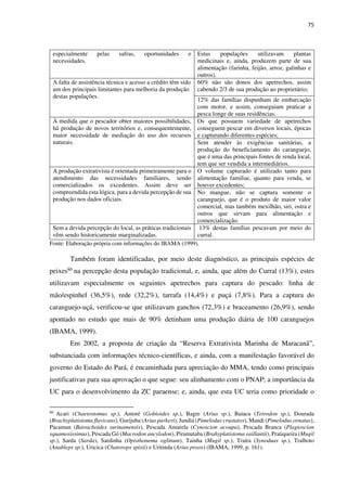 75
especialmente pelas safras, oportunidades e
necessidades.
Estas populações utilizavam plantas
medicinais e, ainda, produzem parte de sua
alimentação (farinha, feijão, arroz, galinhas e
outros).
A falta de assistência técnica e acesso a crédito têm sido
um dos principais limitantes para melhoria da produção
destas populações.
60% não são donos dos apetrechos, assim
cabendo 2/3 de sua produção ao proprietário;
12% das famílias dispunham de embarcação
com motor, e assim, conseguiam praticar a
pesca longe de suas residências.
À medida que o pescador obter maiores possibilidades,
há produção de novos territórios e, consequentemente,
maior necessidade de mediação do uso dos recursos
naturais.
Os que possuem variedade de apetrechos
conseguem pescar em diversos locais, épocas
e capturando diferentes espécies;
Sem atender às exigências sanitárias, a
produção do beneficiamento do caranguejo,
que é uma das principais fontes de renda local,
tem que ser vendida a intermediários.
A produção extrativista é orientada primeiramente para o
atendimento das necessidades familiares, sendo
comercializados os excedentes. Assim deve ser
compreendida esta lógica, para a devida percepção de sua
produção nos dados oficiais.
O volume capturado é utilizado tanto para
alimentação familiar, quanto para venda, se
houver excedentes;
No mangue, não se captura somente o
caranguejo, que é o produto de maior valor
comercial, mas também mexilhão, siri, ostra e
outros que sirvam para alimentação e
comercialização.
Sem a devida percepção do local, as práticas tradicionais
vêm sendo historicamente marginalizadas.
13% destas famílias pescavam por meio do
curral.
Fonte: Elaboração própria com informações do IBAMA (1999).
Também foram identificadas, por meio deste diagnóstico, as principais espécies de
peixes80 na percepção desta população tradicional, e, ainda, que além do Curral (13%), estes
utilizavam especialmente os seguintes apetrechos para captura do pescado: linha de
mão/espinhel (36,5%), rede (32,2%), tarrafa (14,4%) e puçá (7,8%). Para a captura do
caranguejo-uçá, verificou-se que utilizavam ganchos (72,3%) e braceamento (26,9%), sendo
apontado no estudo que mais de 90% detinham uma produção diária de 100 caranguejos
(IBAMA, 1999).
Em 2002, a proposta de criação da “Reserva Extrativista Marinha de Maracanã”,
substanciada com informações técnico-científicas, e ainda, com a manifestação favorável do
governo do Estado do Pará, é encaminhada para apreciação do MMA, tendo como principais
justificativas para sua aprovação o que segue: seu alinhamento com o PNAP; a importância da
UC para o desenvolvimento da ZC paraense; e, ainda, que esta UC teria como prioridade o
80
Acari (Chaetostomus sp.), Amoré (Gobioides sp.), Bagre (Arius sp.), Baiacu (Tetrodon sp.), Dourada
(Brachyplatistoma flavicans), Gurijuba (Arius parkeri), Jundiá (Pimelodus crustatos), Mandi (Pimelodus ornatus),
Pacamun (Batrachoides surinamensis), Pescada Amarela (Cynoscion acoupa), Pescada Branca (Plagioscion
squamosissimus), Pescada Gó (Macrodon ancylodon), Piramutaba (Brahyplatistoma vaillantii), Pratiqueira (Mugil
sp.), Sarda (Sarda), Sardinha (Opisthonema oglinum), Tainha (Mugil sp.), Traíra (Synoduas sp.), Tralhoto
(Anableps sp.), Uricica (Chatorops spixii) e Uritinda (Arius proos) (IBAMA, 1999, p. 161).
 