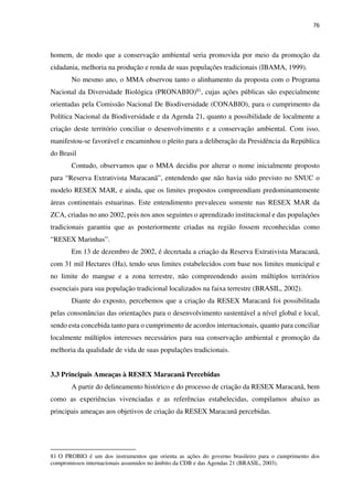 76
homem, de modo que a conservação ambiental seria promovida por meio da promoção da
cidadania, melhoria na produção e renda de suas populações tradicionais (IBAMA, 1999).
No mesmo ano, o MMA observou tanto o alinhamento da proposta com o Programa
Nacional da Diversidade Biológica (PRONABIO)81, cujas ações públicas são especialmente
orientadas pela Comissão Nacional De Biodiversidade (CONABIO), para o cumprimento da
Política Nacional da Biodiversidade e da Agenda 21, quanto a possibilidade de localmente a
criação deste território conciliar o desenvolvimento e a conservação ambiental. Com isso,
manifestou-se favorável e encaminhou o pleito para a deliberação da Presidência da República
do Brasil
Contudo, observamos que o MMA decidiu por alterar o nome inicialmente proposto
para “Reserva Extrativista Maracanã”, entendendo que não havia sido previsto no SNUC o
modelo RESEX MAR, e ainda, que os limites propostos compreendiam predominantemente
áreas continentais estuarinas. Este entendimento prevaleceu somente nas RESEX MAR da
ZCA, criadas no ano 2002, pois nos anos seguintes o aprendizado institucional e das populações
tradicionais garantiu que as posteriormente criadas na região fossem reconhecidas como
“RESEX Marinhas”.
Em 13 de dezembro de 2002, é decretada a criação da Reserva Extrativista Maracanã,
com 31 mil Hectares (Ha), tendo seus limites estabelecidos com base nos limites municipal e
no limite do mangue e a zona terrestre, não compreendendo assim múltiplos territórios
essenciais para sua população tradicional localizados na faixa terrestre (BRASIL, 2002).
Diante do exposto, percebemos que a criação da RESEX Maracanã foi possibilitada
pelas consonâncias das orientações para o desenvolvimento sustentável a nível global e local,
sendo esta concebida tanto para o cumprimento de acordos internacionais, quanto para conciliar
localmente múltiplos interesses necessários para sua conservação ambiental e promoção da
melhoria da qualidade de vida de suas populações tradicionais.
3.3 Principais Ameaças à RESEX Maracanã Percebidas
A partir do delineamento histórico e do processo de criação da RESEX Maracanã, bem
como as experiências vivenciadas e as referências estabelecidas, compilamos abaixo as
principais ameaças aos objetivos de criação da RESEX Maracanã percebidas.
81 O PROBIO é um dos instrumentos que orienta as ações do governo brasileiro para o cumprimento dos
compromissos internacionais assumidos no âmbito da CDB e das Agendas 21 (BRASIL, 2003).
 
