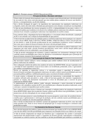 77
Quadro 2 - Principais ameaças à RESEX Maracanã percebidas
Privação de direitos e liberdades individuais
O baixo índice de instrução desta população requer uma estratégia estatal diferenciada para a devida percepção
de seu modo de vida, assim como para garantir que estes tenham plenas condições de exercer seus direitos e
deveres, e consequentemente, sua devida cidadania.
Sem a devida divulgação do papel e da importância dos representantes das populações tradicionais nos
colegiados, muitos não estão tendo a liberdade para participarem como almejam, receando por sua integridade.
A falta da justa distribuição dos recursos pesqueiros na ZCA, a indisponibilidade de área para o cultivo e a
ausência de medidas para restabelecer e/ou desenvolver múltiplas práticas tradicionais têm reduzido a segurança
alimentar local, tornando as populações tradicionais mais dependentes de auxílios estatais.
Com a intrusão salina, a degradação das bacias hidrográficas e o crescimento urbano desordenado, a população
da ZCA vem sofrendo com a redução da disponibilidade de água potável.
A falta do devido reconhecimento das múltiplas práticas e territórios tradicionais desta população, nos cadastros
e censos oficiais (IBGE, Saúde, CAD-Único, INCRA, ICMBio, ATER, Previdência e outros), tem privado estas
de seus direitos, e, ainda, do devido reconhecimento de suas contribuições econômicas, sociais e ambientais,
bem como, para os planos de desenvolvimentos não terem a devida percepção destas.
Sem o devido reconhecimento das doenças e acidentes ocupacionais relacionados às práticas tradicionais, estas
populações não estão tendo a devida assistência previdenciária, assim como a devida atenção pública para
conferir melhores níveis de salubridade a suas atividades laborais.
A falta da devida contemplação dos territórios e práticas tradicionais nos instrumentos infralegais não tem
conferido maiores possibilidades para a busca de alternativas socioambientais adequadas para a promoção do
desenvolvimento sustentável desta população tradicional.
Desconstrução do Modo de Vida Tradicional
São necessários maiores esforços e novas estratégias para conferir melhores níveis de reconhecimento às
práticas tradicionais das mulheres.
Sem a adequação sanitária das práticas das catadoras de marisco das RESEX MAR, esta que é apontada como
a atividade de maior importância social no local, tende a ser inviabilizada, produzindo, assim, o agravamento
dos conflitos socioambientais nestas UCs.
Devem ser superadas as imprecisões teóricas e os estereótipos quanto à capacidade de produção e
desenvolvimento tecnológico das populações tradicionais, de modo a conferir maiores possibilidades para estas
acessarem políticas públicas e mobilizarem parceiros para o seu desenvolvimento sustentável.
A erosão costeira, a obstrução dos acessos aos estuários por muros/cercas, a precariedade dos trapiches e
escadarias utilizados pelos pescadores e, ainda, a falta de local para guardar seus materiais e equipamentos
próximo ao estuário, têm diariamente incrementado os níveis de dificuldade para o exercício da pesca
tradicional nas RESEX MAR.
A implementação de políticas públicas (saúde, educação, alimentação e outras) dissociado do potencial
endógenos e dos calendários sazonais da ZCA, tem contribuído para o abandono das práticas tradicionais, assim
como para o aumento da dependência por auxílios estatais.
Sem a oferta de assistência técnica e fomento que contemple as múltiplas práticas das populações tradicionais
destas RESEX MAR, alguns têm reconhecido somente a prática que lhe oferece estas possibilidades, o que não
proporciona a devida contemplação de seus arranjos produtivos.
A falta de meio para promover a justa distribuição dos recursos pesqueiros, assim como, de assistência técnica-
científica para o aprimoramento e valorização da produção, não tem conferido maiores possibilidades para a
melhoria das condições de vida desta população tradicional.
Sem o devido reconhecimento dos territórios sazonais das populações tradicionais da ZCA, estas não estão
tendo garantido estes, frente às novas formas de apropriação que os avanços tecnológicos e estruturais estão
produzindo na região.
Uso Sustentável dos Recursos Naturais
Sem a devida integração das políticas e planos de desenvolvimento que incidem na ZCA com as RESEX MAR,
estas não têm obtido as devidas possibilidades para cumprirem com almejada eficácia seus objetivos de criação.
A falta da devida compreensão em relação aos benefícios que o cumprimento dos acordos e convenções
internacionais têm proporcionado à nação e a segmentos da iniciativa privada, especialmente os diretamente
relacionados ao comércio exterior, não tem conferido as devidas possibilidades para mobilizar a sociedade em
 