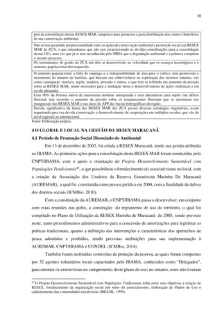 78
prol da consolidação destas RESEX MAR, tampouco para promover a justa distribuição dos custos e benefícios
de sua conservação ambiental.
Não se tem garantido proporcionalidade entre as ações de conservação ambiental e promoção social nas RESEX
MAR da ZCA, o que entendemos que não tem proporcionado as devidas contribuições para a consolidação
destas UCs, uma vez que já se tem reconhecido pelo MMA que a degradação ambiental e a pobreza compõem
o mesmo processo.
Os instrumentos de gestão da ZCA não têm se desenvolvido na velocidade que os avanços tecnológicos e o
aumento populacional têm requerido.
O aumento populacional, a falta de emprego e a indisponibilidade de área para o cultivo, tem promovido o
incremento do número de famílias, que buscam sua sobrevivência na exploração dos recursos naturais, tais
como caranguejo, marisco, argila, madeira, pescado e outros, o que tem se refletido em aumento da pressão
sobre as RESEX MAR, sendo necessário para a mediação desta o desenvolvimento de ações sistêmicas e em
escala adequada.
Com 90% da floresta nativa da macrozona nordeste antropizada e sem alternativas para suprir este déficit
florestal, tem ocorrido o aumento da pressão sobre os remanescentes florestais que se encontram nos
manguezais das RESEX MAR e nas áreas de APP das bacias hidrográficas da região.
Parcela significativa da fauna das RESEX MAR das ZCA possui diversas estratégias migratórias, assim
requerendo para sua devida conservação o desenvolvimento de cooperações em múltiplas escalas, que vão do
nível regional ao internacional.
Fonte: Elaboração própria.
4 O GLOBAL E LOCAL NA GESTÃO DA RESEX MARACANÃ
4.1 Período de Promoção Social Dissociado do Ambiental
Em 13 de dezembro de 2002, foi criada a RESEX Maracanã, tendo sua gestão atribuída
ao IBAMA. As primeiras ações para a consolidação desta RESEX MAR foram conduzidas pelo
CNPT/IBAMA, com o apoio e orientação do Projeto Desenvolvimento Sustentável com
Populações Tradicionais82, o que possibilitou o fortalecimento do associativismo no local, com
a criação da Associação dos Usuários da Reserva Extrativista Marinha De Maracanã
(AUREMAR), a qual foi constituída como pessoa jurídica em 2004, com a finalidade de defesa
dos direitos sociais (ICMBio. 2010).
Com a constituição da AUREMAR, o CNPT/IBAMA passa a desenvolver, em conjunto
com estas reuniões nos polos, a construção do regramento de uso do território, o qual foi
compilado no Plano de Utilização da RESEX Marinha de Maracanã de 2005, sendo previsto
neste, tanto procedimentos administrativos para a concessão de autorizações para legitimar as
práticas tradicionais, quanto a definição das intervenções e características dos apetrechos de
pesca admitidos e proibidos, sendo previstas atribuições para sua implementação à
AUREMAR, CNPT/IBAMA e CONDEL (ICMBio, 2014).
Também foram instituídas comissões de proteção da reserva, as quais foram compostas
por 32 agentes voluntários locais capacitados pelo IBAMA, conhecidos como “Delegados”,
para orientar os extrativistas no cumprimento deste plano de uso; no entanto, estes não tiveram
82
O Projeto Desenvolvimento Sustentável com Populações Tradicionais tinha entre seus objetivos a criação de
RESEX, fortalecimento da organização social por meio do associativismo, elaboração de Planos de Uso e
cadastramento das comunidades extrativistas (BRASIL, 1999).
 