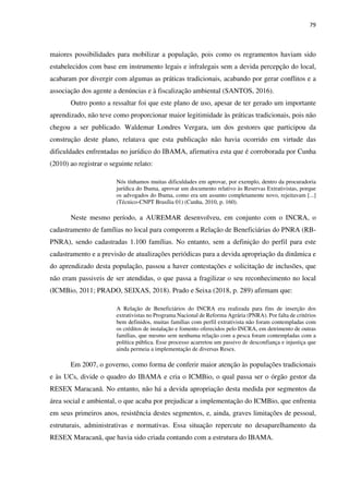 79
maiores possibilidades para mobilizar a população, pois como os regramentos haviam sido
estabelecidos com base em instrumento legais e infralegais sem a devida percepção do local,
acabaram por divergir com algumas as práticas tradicionais, acabando por gerar conflitos e a
associação dos agente a denúncias e à fiscalização ambiental (SANTOS, 2016).
Outro ponto a ressaltar foi que este plano de uso, apesar de ter gerado um importante
aprendizado, não teve como proporcionar maior legitimidade às práticas tradicionais, pois não
chegou a ser publicado. Waldemar Londres Vergara, um dos gestores que participou da
construção deste plano, relatava que esta publicação não havia ocorrido em virtude das
dificuldades enfrentadas no jurídico do IBAMA, afirmativa esta que é corroborada por Cunha
(2010) ao registrar o seguinte relato:
Nós tínhamos muitas dificuldades em aprovar, por exemplo, dentro da procuradoria
jurídica do Ibama, aprovar um documento relativo às Reservas Extrativistas, porque
os advogados do Ibama, como era um assunto completamente novo, rejeitavam [...]
(Técnico-CNPT Brasília 01) (Cunha, 2010, p. 160).
Neste mesmo período, a AUREMAR desenvolveu, em conjunto com o INCRA, o
cadastramento de famílias no local para comporem a Relação de Beneficiárias do PNRA (RB-
PNRA), sendo cadastradas 1.100 famílias. No entanto, sem a definição do perfil para este
cadastramento e a previsão de atualizações periódicas para a devida apropriação da dinâmica e
do aprendizado desta população, passou a haver contestações e solicitação de inclusões, que
não eram passiveis de ser atendidas, o que passa a fragilizar o seu reconhecimento no local
(ICMBio, 2011; PRADO, SEIXAS, 2018). Prado e Seixa (2018, p. 289) afirmam que:
A Relação de Beneficiários do INCRA era realizada para fins de inserção dos
extrativistas no Programa Nacional de Reforma Agrária (PNRA). Por falta de critérios
bem definidos, muitas famílias com perfil extrativista não foram contempladas com
os créditos de instalação e fomento oferecidos pelo INCRA, em detrimento de outras
famílias, que mesmo sem nenhuma relação com a pesca foram contempladas com a
política pública. Esse processo acarretou um passivo de desconfiança e injustiça que
ainda permeia a implementação de diversas Resex.
Em 2007, o governo, como forma de conferir maior atenção às populações tradicionais
e às UCs, divide o quadro do IBAMA e cria o ICMBio, o qual passa ser o órgão gestor da
RESEX Maracanã. No entanto, não há a devida apropriação desta medida por segmentos da
área social e ambiental, o que acaba por prejudicar a implementação do ICMBio, que enfrenta
em seus primeiros anos, resistência destes segmentos, e, ainda, graves limitações de pessoal,
estruturais, administrativas e normativas. Essa situação repercute no desaparelhamento da
RESEX Maracanã, que havia sido criada contando com a estrutura do IBAMA.
 