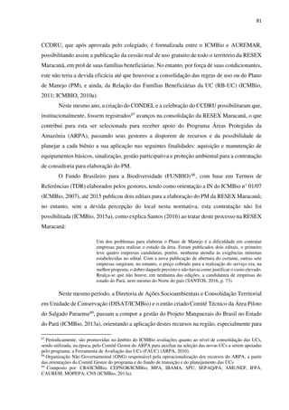 81
CCDRU, que após aprovada pelo colegiado, é formalizada entre o ICMBio e AUREMAR,
possibilitando assim a publicação da cessão real de uso gratuito de todo o território da RESEX
Maracanã, em prol de suas famílias beneficiárias. No entanto, por força de suas condicionantes,
este não teria a devida eficácia até que houvesse a consolidação das regras de uso ou do Plano
de Manejo (PM), e ainda, da Relação das Famílias Beneficiárias da UC (RB-UC) (ICMBio,
2011; ICMBIO, 2010a).
Neste mesmo ano, a criação do CONDEL e a celebração do CCDRU possibilitaram que,
institucionalmente, fossem registrados87 avanços na consolidação da RESEX Maracanã, o que
contribui para esta ser selecionada para receber apoio do Programa Áreas Protegidas da
Amazônia (ARPA), passando seus gestores a disporem de recursos e da possibilidade de
planejar a cada biênio a sua aplicação nas seguintes finalidades: aquisição e manutenção de
equipamentos básicos, sinalização, gestão participativa e proteção ambiental para a contratação
de consultoria para elaboração do PM.
O Fundo Brasileiro para a Biodiversidade (FUNBIO)88 , com base em Termos de
Referências (TDR) elaborados pelos gestores, tendo como orientação a IN do ICMBio n° 01/07
(ICMBio, 2007), até 2015 publicou dois editais para a elaboração do PM da RESEX Maracanã;
no entanto, sem a devida percepção do local nesta normativa, esta contratação não foi
possibilitada (ICMBio, 2015a), como explica Santos (2016) ao tratar deste processo na RESEX
Maracanã:
Um dos problemas para elaborar o Plano de Manejo é a dificuldade em contratar
empresas para realizar o estudo da área. Foram publicados dois editais, o primeiro
teve quatro empresas candidatas, porém, nenhuma atendia às exigências mínimas
estabelecidas no edital. Com a nova publicação de abertura do certame, outras sete
empresas surgiram, no entanto, o preço cobrado para a realização do serviço era, na
melhor proposta, o dobro daquele previsto e não havia como justificar o custo elevado.
Realça-se que não houve, em nenhuma das edições, a candidatura de empresas do
estado do Pará, nem mesmo do Norte do país (SANTOS, 2016, p. 73).
Neste mesmo período, a Diretoria de Ações Socioambientais e Consolidação Territorial
em Unidade de Conservação (DISAT/ICMBio) e o então criado Comitê Técnico da Área Piloto
do Salgado Paraense89, passam a compor a gestão do Projeto Manguezais do Brasil no Estado
do Pará (ICMBio, 2013a), orientando a aplicação destes recursos na região, especialmente para
87
Periodicamente, são promovidas no âmbito do ICMBio avaliações quanto ao nível de consolidação das UCs,
sendo utilizada, na época, pelo Comitê Gestor do ARPA para auxiliar na seleção das novas UCs a serem apoiadas
pelo programa, a Ferramenta de Avaliação das UCs (FAUC) (ARPA, 2010).
88
Organização Não Governamental (ONG) responsável pela operacionalização dos recursos do ARPA, a partir
das orientações do Comitê Gestor do programa e do fundo de transição e do planejamento das UCs
89
Composto por: CR4/ICMBio, CEPNOR/ICMBio, MPA, IBAMA, SPU, SEPAQ/PA, AMUNEP, IFPA,
CAUREM, MOPEPA, CNS (ICMBio, 2013a).
 