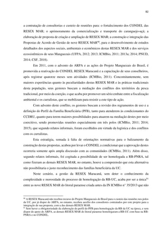 82
a contratação de consultorias e custeio de reuniões para: o fortalecimento dos CONDEL das
RESEX MAR; o aprimoramento da comercialização e transporte do caranguejo-uçá; a
elaboração de proposta de criação e ampliação de RESEX MAR; a construção e integração das
Propostas de Acordo de Gestão de nove RESEX MAR90, para o desenvolvimento de estudos
detalhados dos aspectos sociais, ambientais e econômicos destas RESEX MAR e dos serviços
ecossistêmicos de seus Manguezais (UFPA, 2012; 2013; ICMBio, 2011; 2013a; 2014; PNUD,
2014; CSF, 2018).
Em 2011, com o advento do ARPA e as ações do Projeto Manguezais do Brasil, é
promovida a reativação do CONDEL RESEX Maracanã e a capacitação de seus conselheiros,
após registrar quatorze meses sem atividades (ICMBio, 2011). Concomitantemente, sem
maiores experiências quanto às peculiaridades destas RESEX MAR e às práticas tradicionais
desta população, seus gestores buscam a mediação dos conflitos dos territórios da pesca
tradicional, por meio da coerção, o que acaba por promover um sério embate entre a fiscalização
ambiental e os curralistas, que se mobilizam para resistir a este tipo de ação.
Com advento deste conflito, os gestores buscam a revisão dos regramentos de uso e a
definição do Perfil da Família Beneficiária (PFB), tanto para atenderem às condicionantes do
CCDRU, quanto para terem maiores possibilidades para atuarem na mediação destes por meio
coercitivo, sendo promovidas reuniões especialmente em três polos (ICMBio, 2011; 2014;
2015), que segundo relatos informais, foram escolhidos em virtude da logística e dos conflitos
com os curralistas.
Esta estratégia, somada à falta de orientações normativas para o balizamento da
construção destas propostas, acabou por levar o CONDEL a condicionar que a aprovação destes
ocorreria somente após ampla discussão com as comunidades (ICMBio, 2011). Além disso,
segundo relatos informais, foi cogitada a possibilidade de ser homologada a RB-PNRA, tal
como fizeram as demais RESEX MAR, no entanto, houve a compreensão que esta alternativa
não possibilitaria o justo reconhecimento das famílias beneficiária da UC.
Neste cenário, a gestão da RESEX Maracanã, sem deter o conhecimento da
complexidade e morosidade do processo de homologação da RB-UC, acaba por ser a única91
entre as nove RESEX MAR do litoral paraense criada antes da IN ICMBio n° 35/2013 que não
90
A RESEX Maracanã não recebeu recurso do Projeto Manguezais do Brasil para o custeio das reuniões nos polos
da UC, por já dispor do ARPA, no entanto, recebeu auxílio dos consultores contratados por este projeto para a
integração de sua proposta, com a das demais RESEX MAR.
91
Sem haver a obrigatoriedade da elaboração do perfil do PFB para homologação da RB da UC na época, e sem
dispor do apoio do ARPA, as demais RESEX MAR do litoral paraense homologaram a RB-UC com base na RB-
PNRA e no CONDEL.
 
