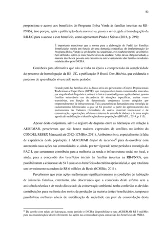 83
proporciona o acesso aos benefícios do Programa Bolsa Verde às famílias inscritas na RB-
PNRA, isso porque, após a publicação desta normativa, passa a ser exigida a homologação da
RB-UC para o acesso a este benefício, como apresentam Prado e Seixas (2018, p. 289):
É importante mencionar que a norma para a elaboração do Perfil das Famílias
Beneficiárias surgiu em função de uma demanda específica: de implementação do
Programa Bolsa Verde (a ser descrito na sequência), e o estabelecimento de critérios
bem definidos sobre os reais beneficiários da unidade. Antes dessa obrigatoriedade, a
maioria das Resex possuía um cadastro ou um levantamento das famílias residentes
estabelecidos pelo INCRA.
Corrobora para afirmativa que não se tinha na época a compreensão da complexidade
do processo de homologação da RB-UC, a publicação O Brasil Sem Miséria, que evidencia o
processo de aprendizado vivenciado neste período:
Grande parte das famílias alvo da busca ativa era pertencente a Grupos Populacionais
Tradicionais e Específicos (GPTE), que compreendem tanto comunidades marcadas
por singularidade linguística, cultural e étnica (como indígenas e quilombolas), quanto
famílias vulneráveis em decorrência de situações específicas, muitas vezes
transitórias, em função de determinada conjuntura (como atingidos por
empreendimentos de infraestrutura). Tais características demandam uma estratégia de
cadastramento diferenciado, a qual só foi possível a partir do aprimoramento dos
instrumentos do Cadastro (formulário de coleta, material instrucional e de
comunicação, capacitações, oficinas e sistema de entrada de dados), e de uma ampla
agenda de mobilização e identificação dessas populações (BRASIL, 2014, p. 115).
Apesar desta conjuntura, salvo o registro de disputas entre as lideranças em relação à
AUREMAR, percebemos que não houve maiores expressões de conflitos no âmbito do
CONDEL RESEX Maracanã até 2012 (ICMBio, 2011). Atribuímos isso, especialmente: à falta
de experiência desta população; à AUREMAR dispor de recursos92 para desenvolver com
autonomia suas ações nas comunidades; e, ainda, por ter vigorado neste período a estratégia do
PAC I, que certamente contribuiu para a melhoria da renda e infraestrutura social no local, e
ainda, para a concessão dos benefícios iniciais às famílias inscritas na RB-PNRA, que
possibilitaram a concessão de 547 casas e os benefícios do crédito apoio inicial, o que totalizou
um investimento na ordem de R$ 6 milhões de Reais (ICMBio, 2011).
Percebemos que estas ações melhoraram significativamente as condições de habitação
de inúmeras famílias, entretanto, não observamos que a concessão deste crédito sem a
assistência técnica e de modo dissociado da conservação ambiental tenha conferido as devidas
contribuições para melhoria dos meios de produção da maioria destes beneficiários, tampouco
possibilitou melhores níveis de mobilização da sociedade em prol da consolidação desta
92
De acordo com relato de lideranças, neste período o INCRA disponibilizava para AUREMAR R$ 5 mil/Mês
para sua manutenção e desenvolvimento das ações nas comunidades para concessão dos benefícios do PNRA.
 