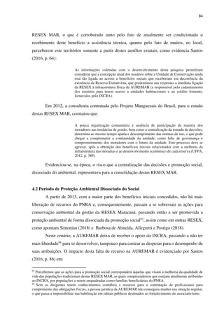 84
RESEX MAR, o que é corroborado tanto pelo fato de atualmente ser condicionado o
recebimento deste benefício a assistência técnica, quanto pelo fato de muitos, no local,
perceberem este territórios somente a partir destes auxílios estatais, como evidencia Santos
(2016, p. 64):
As informações coletadas com o desenvolvimento desta pesquisa permitiram
considerar que a concepção atual dos usuários sobre a Unidade de Conservação ainda
está tão ligada ao acesso a benefícios sociais que receberiam em decorrência da
existência da Reserva Extrativista, que predominou nas respostas a imediata ligação
da RESEX à infraestrutura física da AUREMAR (a responsável pelo cadastramento
dos usuários para terem acesso a unidades habitacionais e ao crédito fomento,
fornecidos pelo INCRA).
Em 2012, a consultoria contratada pelo Projeto Manguezais do Brasil, para o estudo
destas RESEX MAR, constatou que:
A pouca organização comunitária e ausência de participação da maioria dos
moradores nas instâncias de gestão, bem como a centralização da tomada de decisões,
determina ao mesmo tempo apatia e descumprimento das normas de uso, o que pode
chegar a comprometer a continuidade da unidade, como falta de governança e
comprometimento dos moradores com o futuro da unidade. Este processo deve se
agravar, após a obtenção dos benefícios iniciais relacionados com a melhoria da
infraestrutura das moradias e ao desenvolvimento econômico de cada reserva (UFPA,
2012, p. 349).
Evidenciou-se, na época, o risco que a centralização das decisões e promoção social,
dissociado do ambiental, representava para a consolidação destas RESEX MAR.
4.2 Período de Proteção Ambiental Dissociado do Social
A partir de 2013, com a maior parte dos benefícios iniciais concedidos, não há mais
liberação de recursos do PNRA e, consequentemente, passam a se sobressair as ações para
conservação ambiental da gestão da RESEX Maracanã, passando então a ser promovida a
proteção ambiental de forma dissociada da promoção social93
, assim como em outras RESEX,
como apontam Simonian (2018) e Barbosa de Almeida, Allegretti e Postigo (2018).
Neste cenário, a AUREMAR deixa de receber o apoio do INCRA, passando a não ter
mais liberdade94 para se desenvolver, tampouco para custear as despesas para o desempenho de
suas atribuições. O impacto desta falta de recurso na AUREMAR é evidenciado por Santos
(2016, p. 86) em:
93
Percebemos que as ações para a promoção social correspondem àquelas que visam a melhoria da qualidade de
vida das populações tradicionais destas RESEX MAR, as quais compreendemos que estejam atualmente atribuídas
ao INCRA, por populações a serem enquadradas como famílias beneficiárias do PNRA.
94
Sem os dirigentes terem conhecimentos contábeis e recursos para a contratação de profissionais para
cumprimento das obrigações fiscais, a pessoa jurídica da AUREMAR não conseguiu manter sua situação regular,
o que passa a impossibilitar sua habilitação em editais públicos destinados ao fortalecimento do associativismo.
 