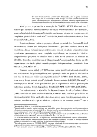 85
No início das atividades dos Comitês (entre 2010 e 2011), todos os agentes se reuniam
uma vez por mês na sede da AUREMAR, mas por não terem o reembolso de valores
gastos com transportes para participarem dos encontros, o número de participantes foi
diminuindo até que esse tipo de atividade na forma como acontecia foi se extinguindo.
Neste período, é promovida a renovação do CONDEL RESEX Maracanã, que é
marcada pela ocorrência de uma contestação na eleição do representante do polo Tatuteua e,
ainda, pela substituição de organizações que não manifestaram interesse em permanecerem no
colegiado, o que se reflete na publicação95 desta renovação após mais de um ano do início deste
processo (ICMBio, 2011).
A contestação desta eleição ocorreu especialmente em virtude de a Comissão Eleitoral
ter estabelecido critérios para restrição de candidaturas. O que, sem a definição do PFB, não
possibilitou a devida pactuação destes critérios com o polo. Já em relação ao desinteresse das
organizações permanecerem neste colegiado, especialmente as organizações públicas,
compreendemos que possa ser atribuído tanto à falta de um calendário de reuniões do
CONDEL, de modo a possibilitar sua devida participação96, quanto pelo fato de não ter sido
proporcionado pelo local e global a devida percepção da importância da consolidação desta
RESEX MAR (ICMBio, 2011).
Enquanto isso no global, o CNPCT passa a elencar territórios tradicionais prioritários
para o recebimento das políticas públicas para a promoção social, os quais são selecionados
com base em discussões promovidas em grandes eventos97 (CNPCT, 2012; BRASIL, 2017a),
o que sem o devido controle social98, indicação do representante da RESEX Maracanã99 e
homologação da RB-UC, acaba por contribuir para a suspensão das políticas públicas para
melhoria da qualidade de vida da população desta RESEX MAR (CONFREM, 2015; 2015a).
Concomitantemente, o Ministério Do Desenvolvimento Social e Combate à Fome
(MDS), com base nos dados oficiais do INCRA, ICMBio e SPU, identifica que a metade do
público potencial do Bolsa Verde não estava tendo acesso a este benefício, passando então a
promover uma busca ativa, que se reflete na celebração de um termo de parceria100 com o
95
Portaria do ICMBio n° 93, de 05 de setembro de 2014.
96
Considerando os tramites institucionais que são necessários para o deslocamento dos servidores de todas as
esferas, compreendemos que há necessidade de as datas das reuniões serem estabelecidas com maior antecedência
possível, para conferir maiores possibilidades para a participação destes.
97
I Chamado da Floresta, III Congresso Nacional das Populações Extrativistas, II Encontro Nacional das Reservas
Extrativistas Costeiras e Marinhas, II Chamado da Floresta (BRASIL, 2017a).
98
Não encontramos no site do CNPCT os registros das discussões e encaminhamentos advindos destes eventos,
tampouco, a indicação dos nomes dos representantes dos territórios tradicionais, ou, ainda, os critérios utilizados
para a seleção dos territórios tradicionais que receberiam as políticas públicas.
99
Por não constar nas atas do CONDEL RESEX Maracanã a indicação de representantes para estes eventos,
tampouco, de construção de propostas a serem encaminhadas ao mesmo.
100
Foram destinados recursos na ordem de R$ 3,1 milhões de Reais (ICMBio, 2013c; BRASIL, 2014).
 