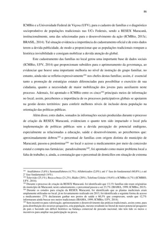 86
ICMBio e a Universidade Federal de Viçosa (UFV), para o cadastro de famílias e o diagnóstico
socioprodutivo de populações tradicionais nas UCs Federais, sendo a RESEX Maracanã,
institucionalmente, uma das selecionadas para o desenvolvimento da ação (ICMBio, 2013c;
BRASIL, 2014). Tal situação evidencia a importância do cadastramento oficial e de estes dados
terem a devida publicidade, de modo a proporcionar que as populações tradicionais rompam a
histórica invisibilidade e consigam mobilizar a devida atenção do global.
Este cadastramento das famílias no local gerou uma importante base de dados sociais
(ICMBio, UFV, 2014) que proporcionam subsídios para o aprimoramento da governança, ao
evidenciar que houve uma importante melhoria no nível de instrução do grupo familiar, no
entanto, ainda não se refletiu expressivamente101 nos chefes destas famílias; assim, é essencial
tanto a promoção de estratégias estatais diferenciadas para possibilitar o exercício de sua
cidadania, quanto a necessidade de maior mobilização dos jovens para auxiliarem neste
processo. Ademais, foi apontado o ICMBio entre os cinco102 principais meios de informação
no local; assim, percebemos a importância de os processos participativos globais se apoiarem
na gestão destes territórios: para conferir melhores níveis de inclusão desta população na
orientação das políticas públicas.
Além disso, estes dados, somados às informações sociais produzidas durante o processo
de criação da RESEX Maracanã, evidenciam o quanto tem sido impactado o local pela
implementação de políticas públicas sem a devida percepção do potencial endógeno,
especialmente as relacionadas a educação, saúde e desenvolvimento, ao percebermos que:
aproximadamente dobrou103 o percentual de famílias com origem distinta do município de
Maracanã; passou-a predominar104 no local o acesso a medicamentos por meio da concessão
estatal e compra nas farmácias; paradoxalmente105, foi apontado como maior problema local a
falta de trabalho; e, ainda, a constatação que o percentual de domicílios em situação de extrema
101
Analfabetos (3,6%); Semianalfabetos (4,7%); Alfabetizados (2,0%); até 1° fase do fundamental (60,8%); e até
2° fase fundamental (14%).
102
Televisão (25,1%), Boca-a-boca (21,2%), Rádio (20%), Telefone Celular (19,6%) e ICMBio (4,7%) (ICMBIO,
UFV, 2014).
103
Durante o processo de criação da RESEX Maracanã, foi identificado que 13,1% famílias não eram originárias
do município de Maracanã; neste cadastramento, o percentual passou a ser 23,7% (IBAMA, 1999; ICMBio, 2015).
104
Durante os estudos para criação da RESEX Maracanã, foi identificado que as plantas medicinais eram
amplamente utilizadas no local; já no levantamento realizado em 2013, foi identificada a seguinte forma de acesso
a medicamento: 27% declararam ganhar nos postos de saúde e 60,3% que compravam, sendo que 12,7%
informaram ainda buscar nos meios tradicionais (IBAMA, 1999; ICMBio, UFV, 2014).
105
Sem incentivos para valorização, aprimoramento e desenvolvimento das práticas tradicionais, assim como, para
justa distribuição dos recursos pesqueiros, esta população, mesmo residindo no litoral de maior potencial pesqueiro
do país e havendo um déficit histórico na balança comercial de pescado nacional, não tem tido os meios e
incentivos para ampliar sua participação na pesca.
 