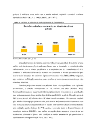 87
pobreza é múltiplas vezes maior que a média nacional, regional e estadual, conforme
apresentado abaixo (IBAMA, 1999; ICMBIO, UFV, 2014).
Figura 9 - Percentual de domicílios em situação permanente de extrema pobreza
Fonte: ICMBio e UFV (2014, p. 30).
Este cadastramento das famílias também evidenciou a necessidade de o global ter uma
melhor articulação com o local, pois percebemos que a formatação e a condução deste
cadastramento, sem a devida participação e acompanhamento do conhecimento técnico,
científico e tradicional desenvolvido no local, não conferiram as devidas possibilidades para
este ter maior percepção dos territórios e práticas tradicionais desta RESEX MAR, tampouco,
para conferir a mobilização necessária para o contínuo processo de aprimoramento que estas
pesquisas requerem.
Esta situação pode ser evidenciada pelo fato de ter sido requerido no local, após este
levantamento, o cadastro complementar de 389 famílias com PFB (ICMBio, 2015).
Compreendemos que este requerimento não se explica somente pelo processo de aprendizado,
mas também por conta de as famílias beneficiárias das RESEX MAR da ZCA não serem de
fácil percepção, seja pelos limites desta UC não se estenderem sobre a faixa terrestre, ou ainda
pela dinâmica de sua população tradicional, que além de disporem de territórios sazonais, tem
suas habitações imersas em comunidades ou cidades onde também habitam inúmeras famílias
com múltiplos perfis distintos de PFB. Assim, é essencial tanto o desenvolvimento de
estratégias junto ao CONDEL, para melhor percepção destes, quanto a promoção de um
aprendizado contínuo na gestão para obtenção de novas perspectivas que possibilitem o
aprimoramento deste processo (ICMBio, 2011; 2015).
 