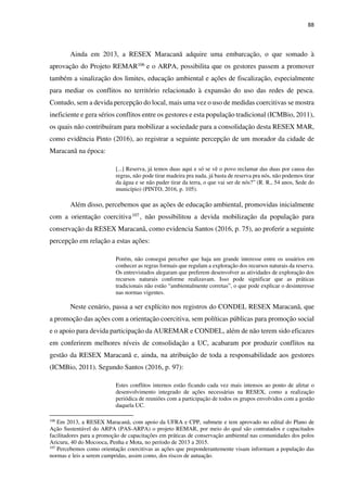 88
Ainda em 2013, a RESEX Maracanã adquire uma embarcação, o que somado à
aprovação do Projeto REMAR106 e o ARPA, possibilita que os gestores passem a promover
também a sinalização dos limites, educação ambiental e ações de fiscalização, especialmente
para mediar os conflitos no território relacionado à expansão do uso das redes de pesca.
Contudo, sem a devida percepção do local, mais uma vez o uso de medidas coercitivas se mostra
ineficiente e gera sérios conflitos entre os gestores e esta população tradicional (ICMBio, 2011),
os quais não contribuíram para mobilizar a sociedade para a consolidação desta RESEX MAR,
como evidência Pinto (2016), ao registrar a seguinte percepção de um morador da cidade de
Maracanã na época:
[...] Reserva, já temos duas aqui e só se vê o povo reclamar das duas por causa das
regras, não pode tirar madeira pra nada, já basta de reserva pra nós, não podemos tirar
da água e se não puder tirar da terra, o que vai ser de nós?” (R. R., 54 anos, Sede do
município) (PINTO, 2016, p. 105).
Além disso, percebemos que as ações de educação ambiental, promovidas inicialmente
com a orientação coercitiva107 , não possibilitou a devida mobilização da população para
conservação da RESEX Maracanã, como evidencia Santos (2016, p. 75), ao proferir a seguinte
percepção em relação a estas ações:
Porém, não consegui perceber que haja um grande interesse entre os usuários em
conhecer as regras formais que regulam a exploração dos recursos naturais da reserva.
Os entrevistados alegaram que preferem desenvolver as atividades de exploração dos
recursos naturais conforme realizavam. Isso pode significar que as práticas
tradicionais não estão “ambientalmente corretas”, o que pode explicar o desinteresse
nas normas vigentes.
Neste cenário, passa a ser explícito nos registros do CONDEL RESEX Maracanã, que
a promoção das ações com a orientação coercitiva, sem políticas públicas para promoção social
e o apoio para devida participação da AUREMAR e CONDEL, além de não terem sido eficazes
em conferirem melhores níveis de consolidação a UC, acabaram por produzir conflitos na
gestão da RESEX Maracanã e, ainda, na atribuição de toda a responsabilidade aos gestores
(ICMBio, 2011). Segundo Santos (2016, p. 97):
Estes conflitos internos estão ficando cada vez mais intensos ao ponto de afetar o
desenvolvimento integrado de ações necessárias na RESEX, como a realização
periódica de reuniões com a participação de todos os grupos envolvidos com a gestão
daquela UC.
106
Em 2013, a RESEX Maracanã, com apoio da UFRA e CPP, submete e tem aprovado no edital do Plano de
Ação Sustentável do ARPA (PAS-ARPA) o projeto REMAR, por meio do qual são contratados e capacitados
facilitadores para a promoção de capacitações em práticas de conservação ambiental nas comunidades dos polos
Aricuru, 40 do Mocooca, Penha e Mota, no período de 2013 a 2015.
107
Percebemos como orientação coercitivas as ações que preponderantemente visam informam a população das
normas e leis a serem cumpridas, assim como, dos riscos de autuação.
 