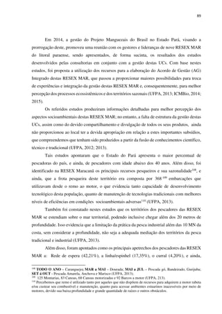 89
Em 2014, a gestão do Projeto Manguezais do Brasil no Estado Pará, visando a
prorrogação deste, promoveu uma reunião com os gestores e lideranças de nove RESEX MAR
do litoral paraense, sendo apresentados, de forma sucinta, os resultados dos estudos
desenvolvidos pelas consultorias em conjunto com a gestão destas UCs. Com base nestes
estudos, foi proposta a utilização dos recursos para a elaboração do Acordo de Gestão (AG)
Integrado destas RESEX MAR, que passou a proporcionar maiores possibilidades para troca
de experiências e integração da gestão destas RESEX MAR e, consequentemente, para melhor
percepção dos processos ecossistêmicos e dos territórios sazonais (UFPA, 2013; ICMBio, 2014;
2015).
Os referidos estudos produziram informações detalhadas para melhor percepção dos
aspectos socioambientais destas RESEX MAR; no entanto, a falta de estrutura da gestão destas
UCs, assim como do devido compartilhamento e divulgação de todos os seus produtos, ainda
não proporcionou ao local ter a devida apropriação em relação a estes importantes subsídios,
que compreendemos que tenham sido produzidos a partir da fusão de conhecimentos científico,
técnico e tradicional (UFPA, 2012; 2013).
Tais estudos apontaram que o Estado do Pará apresenta o maior percentual de
pescadoras do país, e ainda, de pescadores com idade abaixo dos 40 anos. Além disso, foi
identificado na RESEX Maracanã os principais recursos pesqueiros e sua sazonalidade108
, e
ainda, que a frota pesqueira deste território era composta por 368 109 embarcações que
utilizavam desde o remo ao motor, o que evidencia tanto capacidade de desenvolvimento
tecnológico desta população, quanto de manutenção de tecnologias tradicionais com melhores
níveis de eficiências em condições socioambientais adversas110 (UFPA, 2013).
Também foi constatado nestes estudos que os territórios dos pescadores das RESEX
MAR se estendiam sobre o mar territorial, podendo inclusive chegar além dos 20 metros de
profundidade. Isso evidencia que a limitação da prática da pesca industrial além das 10 MN da
costa, sem considerar a profundidade, não seja a adequada mediação dos territórios da pesca
tradicional e industrial (UFPA, 2013).
Além disso, foram apontados como os principais apetrechos dos pescadores das RESEX
MAR a: Rede de espera (42,21%), a linha/espinhel (17,35%), o curral (4,20%), e ainda,
108
TODO O ANO – Caranguejo; MAR a MAI – Dourada; MAI a JUL – Pescada gó, Bandeirado, Gurijuba;
SET á OUT - Pescada Amarela, Anchova e Marisco (UFPA, 2013).
109
125 Montarias, 83 Canoas, 68 Canoas motorizadas e 92 Barcos a motor (UFPA, 213).
110
Percebemos que remo é utilizado tanto por aqueles que não dispõem de recursos para adquirem a motor rabeta
e/ou custear seu combustível e manutenção, quanto para acessar ambientes estuarinos inacessíveis por meio de
motores, devido sua baixa profundidade e grande quantidade de raízes e outros obstáculos.
 