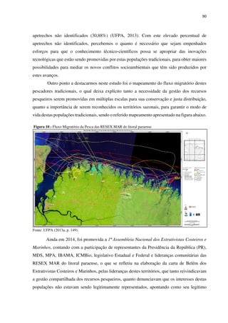 90
apetrechos não identificados (30,88%) (UFPA, 2013). Com este elevado percentual de
apetrechos não identificados, percebemos o quanto é necessário que sejam empenhados
esforços para que o conhecimento técnico-científicos possa se apropriar das inovações
tecnológicas que estão sendo promovidas por estas populações tradicionais, para obter maiores
possibilidades para mediar os novos conflitos socioambientais que têm sido produzidos por
estes avanços.
Outro ponto a destacarmos neste estudo foi o mapeamento do fluxo migratório destes
pescadores tradicionais, o qual deixa explícito tanto a necessidade da gestão dos recursos
pesqueiros serem promovidas em múltiplas escalas para sua conservação e justa distribuição,
quanto a importância de serem reconhecidos os territórios sazonais, para garantir o modo de
vida destas populações tradicionais, sendo o referido mapeamento apresentado na figura abaixo.
Figura 10 - Fluxo Migratório da Pesca das RESEX MAR do litoral paraense
Fonte: UFPA (2013a, p. 149).
Ainda em 2014, foi promovida a 1ª Assembleia Nacional dos Extrativistas Costeiros e
Marinhos, contando com a participação de representantes da Presidência da República (PR),
MDS, MPA, IBAMA, ICMBio, legislativo Estadual e Federal e lideranças comunitárias das
RESEX MAR do litoral paraense, o que se refletiu na elaboração da carta de Belém dos
Extrativistas Costeiros e Marinhos, pelas lideranças destes territórios, que tanto reivindicavam
a gestão compartilhada dos recursos pesqueiros, quanto denunciavam que os interesses destas
populações não estavam sendo legitimamente representados, apontando como seu legítimo
 