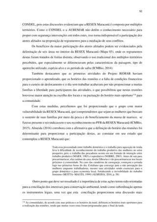 92
CONDEL, pois estas discussões evidenciam que a RESEX Maracanã é composta por múltiplos
territórios. Como o CONDEL e a AUREMAR não detêm o conhecimento necessário para
propor com segurança intervenções em todos estes, isso torna indispensável a participação dos
atores afetados na proposição de regramentos para a mediação de seus conflitos.
Os benefícios da maior participação dos atores afetados podem ser evidenciados pela
delimitação de seis áreas no interior da RESEX Maracanã (Mapa 03), onde os regramentos
destas foram tratados de forma distinta, observando o uso tradicional dos múltiplos territórios
percebidos, que especialmente se diferenciavam pelas características da paisagem, tipo de
apetrecho utilizado, espécie-alvo e os período de safra (ICMBio, 2014).
Também destacamos que as primeiras atividades do Projeto REMAR haviam
proporcionado o aprendizado, que os horários das reuniões e a falta de condições financeiras
para o custeio de deslocamento e o dia sem trabalhar acabavam por não proporcionar a muitas
famílias a liberdade para participarem das atividades, o que possibilitou que nestas reuniões
houvesse maior atenção na escolha dos locais e na pactuação do horário mais oportuno114 para
a comunidade.
Com estas medidas, percebemos que foi proporcionado que o grupo com maior
vulnerabilidade da RESEX Maracanã, que compreendemos que sejam as mulheres que buscam
o sustento de suas famílias por meio da pesca e do beneficiamento da massa de marisco, se
fizesse presente e reivindicassem o seu reconhecimento no PFB da RESEX Maracanã (ICMBio,
2015). Almeida (2016) corrobora com a afirmativa que a definição do horário das reuniões foi
determinante para proporcionar a participação destas, ao constatar em seu estudo que
contemplou a RESEX Maracanã que:
Toda essa proximidade entre trabalho doméstico e o trabalho para aquisição de renda
leva à dificuldade de reconhecimento do trabalho produtivo das mulheres no setor
pesqueiro, pois, o trabalho das pescadoras ocorre em um formato de interação entre
trabalho produtivo (MARX, 1983) e reprodutivo (NOBRE, 2003). Antes de sair para
pescar/mariscar, elas cuidam da casa, dos/as filhos/as e vão pescar/mariscar nos locais
próximos à comunidade. No caso das catadeiras de caranguejo, começam a jornada
logo nas primeiras horas do dia. Cotidiano que converge para a não percepção das
mulheres enquanto trabalhadoras, mesmo suas atividades sendo essenciais para o
grupo doméstico e para economia local, fortalecendo a invisibilidade do trabalho
feminino (MOTTA--MAUÉS, 1999) (ALMEIDA, 2016, p. 58)
Outro ponto que deve ser ressaltado é a importância de estas ações terem sido orientadas
para a conciliação dos interesses para conservação ambiental, tendo como subordinação apenas
os instrumentos legais, uma vez que esta conciliação proporcionou uma discussão mais
114
As comunidades, de acordo com suas práticas e os horários da maré, definiam os horários mais oportunos para
a realização das reuniões, sendo que muitas vezes estas foram programadas para o final da tarde.
 