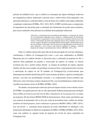 93
próxima da realidade local, o que se refletiu na constatação que alguns infralegais acabavam
por marginalizar práticas tradicionais essenciais para a sobrevivência desta população, sem
apresentar alternativas, sendo percebido o cerne de muitos dos conflitos entre órgãos ambientais
e populações tradicionais (ICMBio, 2011; 2014; 2015). O MPF corrobora para a compreensão
da importância das discussões para a construção dos instrumentos de gestão nestes territórios,
para serem conduzidos mais próximos da realidade desta população tradicional:
Além disso, a incorporação da necessidade de participação e a integração de saberes
são de fundamental importância para viabilizar o estabelecimento da interlocução
necessária para as negociações a serem travadas para a tomada de decisão acerca das
formas e instrumentos de gestão mais adequados para as áreas ocupadas ou de uso de
recursos naturais. Quando a comunidade dispõe de informações sistematizadas acerca
de seus problemas e demandas, fruto de processo de aprendizagem social do qual foi
parte integrante e ativa, torna-se mais possível estabelecer o diálogo e construir
propostas de solução e encaminhamentos cabíveis (BRASIL, 2014, p. 65).
Entre os conflitos promovidos pela falta da devida percepção do local por infralegais,
consideramos o Defeso do Caranguejo-Uçá como o caso mais emblemático na RESEX
Maracanã, pois foi explícito durante as discussões para a construção da proposta de AG, o
interesse desta população em garantir a conservação da espécie, no entanto, os mesmo
revelaram que sem o auxílio estatal, durante as semanas de proibição da captura, algumas
famílias não têm como cumprir esta proibição sem passar fome, sendo proposto pelos mesmos
a autorização da captura de até 50 unidades de Caranguejo-Uçá exclusivamente para
alimentação das famílias beneficiária da UC nestas semanas de defeso, a qual foi avaliada pelos
gestores, com base nas possibilidades existentes e no conhecimento técnico-científico que
obtiveram, como viável para compor a proposta de AG, a ser encaminhada para a análise técnica
e jurídicas dos demais setores do ICMBio (ICMBio, 2014).
No entanto, esta proposição acabou por gerar um impasse técnico com os demais setores
do ICMBio, em grande parte por não ter sido apresentada nenhuma proposição para mediação
deste conflito na Proposta para Revisão do Marco Regulatório do Caranguejo-Uçá, ou ainda,
nas propostas AG das demais RESEX MAR do litoral paraense. Deste modo, percebemos que
esta ausência de proposições não se deva por conta da inexistência deste conflito nos demais
territórios do litoral paraense, como evidenciam os processos IBAMA (2002) e TRF1 (2013),
mas sim devido à construção destas propostas de modo subordinado ao infralegal e com
proposições delimitadas ao âmbito de competência do MMA e ICMBio (ICMBio, 2014; 2018),
como está explícito no seguinte trecho da proposta de revisão do marco regulatório do
Caranguejo-Uçá:
 