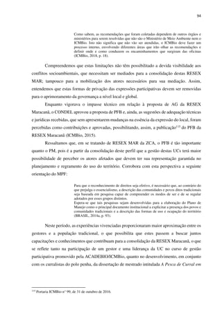 94
Como sabem, as recomendações que foram coletadas dependem de outros órgãos e
ministérios para serem resolvidas que não são o Ministério de Meio Ambiente nem o
ICMBio. Isto não significa que não vão ser atendidas, o ICMBio deve fazer um
processo interno, envolvendo diferentes áreas que irão olhar as recomendações e
definir onde e como conduzem os encaminhamentos que surgiram das oficinas
(ICMBio, 2018, p. 18).
Compreendemos que estas limitações não têm possibilitado a devida visibilidade aos
conflitos socioambientais, que necessitam ser mediados para a consolidação destas RESEX
MAR; tampouco para a mobilização dos atores necessários para sua mediação. Assim,
entendemos que estas formas de privação das expressões participativas devem ser removidas
para o aprimoramento da governança a nível local e global.
Enquanto vigorava o impasse técnico em relação à proposta de AG da RESEX
Maracanã, o CONDEL aprovou a proposta de PFB e, ainda, as sugestões de adequação técnicas
e jurídicas recebidas, que sem apresentarem mudanças na essência da expressão do local, foram
percebidas como contribuições e aprovadas, possibilitando, assim, a publicação115 do PFB da
RESEX Maracanã (ICMBio, 2015).
Ressaltamos que, em se tratando de RESEX MAR da ZCA, o PFB é tão importante
quanto o PM, pois é a partir da consolidação deste perfil que a gestão destas UCs terá maior
possibilidade de perceber os atores afetados que devem ter sua representação garantida no
planejamento e regramento do uso do território. Corrobora com esta perspectiva a seguinte
orientação do MPF:
Para que o reconhecimento de direitos seja efetivo, é necessário que, ao contrário do
que prejulga o essencialismo, a descrição das comunidades e povos ditos tradicionais
seja baseada em pesquisa capaz de compreender os modos de ser e de se regular
adotados por esses grupos distintos.
Espera-se que tais pesquisas sejam desenvolvidas para a elaboração do Plano de
Manejo como o principal documento institucional a explicitar a presença dos povos e
comunidades tradicionais e a descrição das formas de uso e ocupação do território
(BRASIL, 2014a, p. 93).
Neste período, as experiências vivenciadas proporcionaram maior aproximação entre os
gestores e a população tradicional, o que possibilita que estes passem a buscar juntos
capacitações e conhecimentos que contribuam para a consolidação da RESEX Maracanã, o que
se reflete tanto na participação de um gestor e uma liderança da UC no curso de gestão
participativa promovido pela ACADEBIO/ICMBio, quanto no desenvolvimento, em conjunto
com os curralistas do polo penha, da dissertação de mestrado intitulada A Pesca de Curral em
115
Portaria ICMBio n° 99, de 31 de outubro de 2016.
 