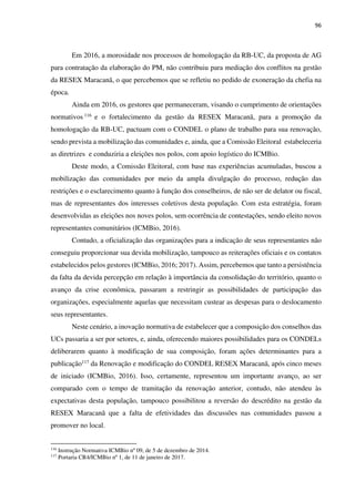 96
Em 2016, a morosidade nos processos de homologação da RB-UC, da proposta de AG
para contratação da elaboração do PM, não contribuiu para mediação dos conflitos na gestão
da RESEX Maracanã, o que percebemos que se refletiu no pedido de exoneração da chefia na
época.
Ainda em 2016, os gestores que permaneceram, visando o cumprimento de orientações
normativos 116 e o fortalecimento da gestão da RESEX Maracanã, para a promoção da
homologação da RB-UC, pactuam com o CONDEL o plano de trabalho para sua renovação,
sendo prevista a mobilização das comunidades e, ainda, que a Comissão Eleitoral estabeleceria
as diretrizes e conduziria a eleições nos polos, com apoio logístico do ICMBio.
Deste modo, a Comissão Eleitoral, com base nas experiências acumuladas, buscou a
mobilização das comunidades por meio da ampla divulgação do processo, redução das
restrições e o esclarecimento quanto à função dos conselheiros, de não ser de delator ou fiscal,
mas de representantes dos interesses coletivos desta população. Com esta estratégia, foram
desenvolvidas as eleições nos noves polos, sem ocorrência de contestações, sendo eleito novos
representantes comunitários (ICMBio, 2016).
Contudo, a oficialização das organizações para a indicação de seus representantes não
conseguiu proporcionar sua devida mobilização, tampouco as reiterações oficiais e os contatos
estabelecidos pelos gestores (ICMBio, 2016; 2017). Assim, percebemos que tanto a persistência
da falta da devida percepção em relação à importância da consolidação do território, quanto o
avanço da crise econômica, passaram a restringir as possibilidades de participação das
organizações, especialmente aquelas que necessitam custear as despesas para o deslocamento
seus representantes.
Neste cenário, a inovação normativa de estabelecer que a composição dos conselhos das
UCs passaria a ser por setores, e, ainda, oferecendo maiores possibilidades para os CONDELs
deliberarem quanto à modificação de sua composição, foram ações determinantes para a
publicação117 da Renovação e modificação do CONDEL RESEX Maracanã, após cinco meses
de iniciado (ICMBio, 2016). Isso, certamente, representou um importante avanço, ao ser
comparado com o tempo de tramitação da renovação anterior, contudo, não atendeu às
expectativas desta população, tampouco possibilitou a reversão do descrédito na gestão da
RESEX Maracanã que a falta de efetividades das discussões nas comunidades passou a
promover no local.
116
Instrução Normativa ICMBio nº 09, de 5 de dezembro de 2014.
117
Portaria CR4/ICMBio nº 1, de 11 de janeiro de 2017.
 