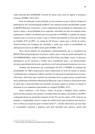 98
sendo oferecido pela AUREMAR a divisão de tarefas como meio de superar as limitações
existentes (ICMBio, 2014; 2017).
Estas reivindicações foram proferidas em um momento em que a falta de estrutura de
publicação do AG e da homologação da RB-UC não conferiam maiores possibilidades à gestão
da RESEX Maracanã. Certamente, a maior compreensão da crucialidade do ordenamento dos
currais e praias, e da possibilidade de ser superado o descrédito por meio da mediação destes
emblemáticos conflitos, possibilitou que fosse pactuado no CONDEL o empenho de esforços
conjuntos para a reversão do cenário, o que se refletiu especialmente na renovação do Grupo
de Trabalho (GT) do PFB e na criação do GT Currais e praias para a divisão de tarefas,
desenvolvimento das estratégias das atividades e, ainda, para avaliar as possibilidades de
utilização dos recursos do ARPA nestas ações (ICMBio, 2017).
Neste mesmo período, foi possibilitado, institucionalmente, que os conselheiros da
RESEX Maracanã participassem do processo seletivo para o curso de gestão participativa na
ACADEBIO/ICMBio, sendo a Conselheira do Polo Penha selecionada. Assim, os processos
participativos na UC passaram a receber novas contribuições para o seu aprimoramento,
advindas especialmente da troca de experiências a nível nacional proporcionada por este curso.
Também vale destacarmos que a participação dos GTs e CONDEL na avaliação das
possibilidades do ARPA proporcionou maior compreensão ao local em relação ao projeto,
contribuindo para a redução de conflitos na gestão e na otimização da aplicação destes recursos.
Além deste, observamos que a inclusão das demandas locais na pauta passou a proporcionar
maior mobilização da Prefeitura Municipal de Maracanã, o que se refletiu no oferecimento tanto
de apoio para o desenvolvimento das atividades da gestão, quanto na atenção em relação às
demandas de sua competência apresentadas no colegiado (ICMBio, 2017).
Nesta conjuntura, o GT Currais e Praias, buscaram a mediação destes conflitos,
desenvolvendo propostas para garantir o reconhecimento das práticas das famílias com PFB e
a adequação destas aos regramentos proposto no AG. No caso dos currais, o GT, ciente de sua
dinâmica e complexidade, buscou a criação de comitês locais para auxiliarem neste processo.
Isso se refletiu na criação de quatro Comitês Currais120, contudo, observamos que nem todas
as comunidades aceitaram a proposta, tanto pelo descrédito que vigorava, quanto pela
120
Vila da Penha, 40 do Mocooca, Nazaré do Seco e Bom Jesus.
 