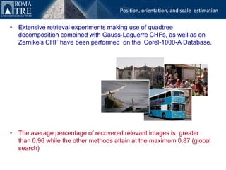 Position, orientation, and scale estimation


• Extensive retrieval experiments making use of quadtree
  decomposition combined with Gauss-Laguerre CHFs, as well as on
  Zernike's CHF have been performed on the Corel-1000-A Database.




• The average percentage of recovered relevant images is greater
  than 0.96 while the other methods attain at the maximum 0.87 (global
  search)
 