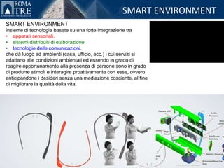 SMART ENVIRONMENT
SMART ENVIRONMENT
insieme di tecnologie basate su una forte integrazione tra
• apparati sensoriali,
• sistemi distribuiti di elaborazione
• tecnologie delle comunicazioni,
che dà luogo ad ambienti (casa, ufficio, ecc.) i cui servizi si
adattano alle condizioni ambientali ed essendo in grado di
reagire opportunamente alla presenza di persone sono in grado
di produrre stimoli e interagire proattivamente con esse, ovvero
anticipandone i desideri senza una mediazione cosciente, al fine
di migliorare la qualità della vita.
 