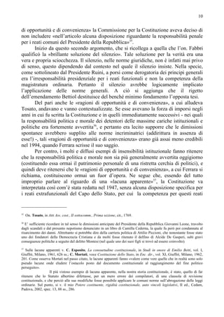 10


di opportunità e di convenienza» la Commissione per la Costituzione aveva deciso di
non includere «nell’articolo alcuna disposizione riguardante la responsabilità penale
per i reati comuni del Presidente della Repubblica»35.
       Inizio da questo secondo argomento, che si ricollega a quella che l’on. Fabbri
qualificò la «brillante soluzione del silenzio». Tale soluzione per la verità era una
vera e propria sciocchezza. Il silenzio, nelle norme giuridiche, non è infatti mai privo
di senso, questo dipendendo dal contesto nel quale il silenzio insiste. Nella specie,
come sottolineato dal Presidente Ruini, a porsi come derogatoria dei principi generali
era l’irresponsabilità presidenziale per i reati funzionali e non la competenza della
magistratura ordinaria. Pertanto il silenzio avrebbe logicamente implicato
l’applicazione delle norme generali. A ciò si aggiunga che il rigetto
dell’emendamento Bettiol destituisce del benché minimo fondamento l’opposta tesi.
       Del pari anche le «ragioni di opportunità e di convenienza», a cui alludeva
Tosato, andavano e vanno contestualizzate. Se esse avevano la forza di imporsi negli
anni in cui fu scritta la Costituzione e in quelli immediatamente successivi - nei quali
la responsabilità politica e morale dei detentori delle massime cariche istituzionali e
politiche era fortemente avvertita36, e pertanto era lecito supporre che le dimissioni
spontanee avrebbero supplito alle norme incriminatrici (addirittura in assenza di
esse!) -, tali «ragioni di opportunità e di convenienza» erano già assai meno credibili
nel 1994, quando Ferrara scrisse il suo saggio.
       Per contro, i molti e diffusi esempi di insensibilità istituzionale fanno ritenere
che la responsabilità politica e morale non sia più generalmente avvertita oggigiorno
(costituendo essa ormai il patrimonio personale di una ristretta cerchia di politici), e
quindi deve ritenersi che le «ragioni di opportunità e di convenienza», a cui Ferrara si
richiama, costituiscono ormai un fuor d’opera. Ne segue che, essendo del tutto
improprio parlare al riguardo di una «lacuna apparente»37, la Costituzione va
interpretata così com’è stata redatta nel 1947, senza alcuna disposizione specifica per
i reati extrafunzionali del Capo dello Stato, per cui la competenza per questi reati


35
     On. Tosato, in Atti Ass. cost., II sottocomm., Prima sezione, cit., 1769.
36
   E’ sufficiente ricordare in tal senso le dimissioni anticipate del Presidente della Repubblica Giovanni Leone, travolto
dagli scandali e dal presunto nepotismo denunciato in un libro di Camilla Cederna, la quale fu però poi condannata al
risarcimento dei danni. Altrettanto si potrebbe dire della carriera politica di Attilio Piccioni, che nonostante fosse stato
uno dei fondatori della Democrazia Cristiana e da molti fosse ritenuto il delfino di Alcide De Gasperi, subì gravi
conseguenze politiche a seguito del delitto Montesi (nel quale uno dei suoi figli si trovò ad essere coinvolto).
37
   Sulle lacune apparenti v. C. Esposito, La consuetudine costituzionale, in Studi in onore di Emilio Betti, vol. I,
Giuffrè, Milano, 1961, 626 ss.; C. Mortati, voce Costituzione dello Stato, in Enc. dir., vol. XI, Giuffrè, Milano, 1962,
201. Come osserva Mortati nel passo citato, le lacune apparenti fanno «valere come vere quelle che in realtà sono solo
pseudo lacune onde eludere l’ostacolo posto dal documento costituzionale al raggiungimento del fine politico
perseguito».
                   Il più vistoso esempio di lacuna apparente, nella nostra storia costituzionale, è stato, quello di far
ritenere che lo Statuto albertino difettasse, per un mero errore dei compilatori, di una clausola di revisione
costituzionale, e che perciò alle sue modifiche fosse possibile applicare le comuni norme sull’abrogazione delle leggi
ordinarie. Sul punto, si v. il mio Potere costituente, rigidità costituzionale, auto vincoli legislativi, II ed., Cedam,
Padova, 2002, spec. 13, 88 ss., 286.
 