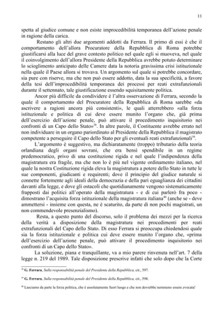 11


spetta al giudice comune e non esiste improcedibilità temporanea dell’azione penale
in ragione della carica.
        Restano gli altri due argomenti addotti da Ferrara. Il primo di essi è che il
comportamento dell’allora Procuratore della Repubblica di Roma potrebbe
giustificarsi alla luce del grave contesto politico nel quale egli si muoveva, nel quale
il coinvolgimento dell’allora Presidente della Repubblica avrebbe potuto determinare
lo scioglimento anticipato delle Camere data la notoria gravissima crisi istituzionale
nella quale il Paese allora si trovava. Un argomento sul quale si potrebbe concordare,
sia pure con riserve, ma che non può essere addotto, data la sua specificità, a favore
della tesi dell’improcedibilità temporanea dei processi per reati extrafunzionali
durante il settennato, tale giustificazione essendo squisitamente politica.
       Ancor più difficile da condividere è l’altra osservazione di Ferrara, secondo la
quale il comportamento del Procuratore della Repubblica di Roma sarebbe «da
ascrivere a ragioni ancora più consistenti», le quali atterrebbero «alla forza
istituzionale e politica di cui deve essere munito l’organo che, già prima
dell’esercizio dell’azione penale, può attivare il procedimento inquisitorio nei
confronti di un Capo dello Stato»38. In altre parole, il Costituente avrebbe errato nel
non individuare in un organo pariordinato al Presidente della Repubblica il magistrato
competente a perseguire il Capo dello Stato per gli eventuali reati extrafunzionali39.
       L’argomento è suggestivo, ma dichiaratamente (troppo) tributario della teoria
orlandiana degli organi sovrani, che era bensì spendibile in un regime
predemocratico, privo di una costituzione rigida e nel quale l’indipendenza della
magistratura era fragile, ma che non lo è più nel vigente ordinamento italiano, nel
quale la nostra Costituzione rigida eleva la magistratura a potere dello Stato in tutte le
sue componenti, giudicanti e requirenti; dove il principio del giudice naturale si
connette fortemente agli ideali della democrazia e della pari eguaglianza dei cittadini
davanti alla legge, e dove gli ostacoli che quotidianamente vengono sistematicamente
frapposti dai politici all’operato della magistratura - e di cui parlerò fra poco -
dimostrano l’acquisita forza istituzionale della magistratura italiana40 (anche se - deve
ammettersi - insieme con questa, ne è scaturito, da parte di non pochi magistrati, un
non commendevole presenzialismo).
        Resta, a questo punto del discorso, solo il problema dei mezzi per la ricerca
della verità a disposizione della magistratura nei procedimenti per reati
extrafunzionali del Capo dello Stato. Di esso Ferrara si preoccupa chiedendosi quale
sia la forza istituzionale e politica cui deve essere munito l’organo che, «prima
dell’esercizio dell’azione penale, può attivare il procedimento inquisitorio nei
confronti di un Capo dello Stato».
       La soluzione, piana e tranquillante, va a mio parere rinvenuta nell’art. 7 della
legge n. 219 del 1989. Tale disposizione prescrive infatti che solo dopo che la Corte
38
     G. Ferrara, Sulla responsabilità penale del Presidente della Repubblica, cit., 597.
39
     G. Ferrara, Sulla responsabilità penale del Presidente della Repubblica, cit., 598.
40
     Lasciamo da parte la forza politica, che è assolutamente fuori luogo e che non dovrebbe nemmeno essere evocata!
 