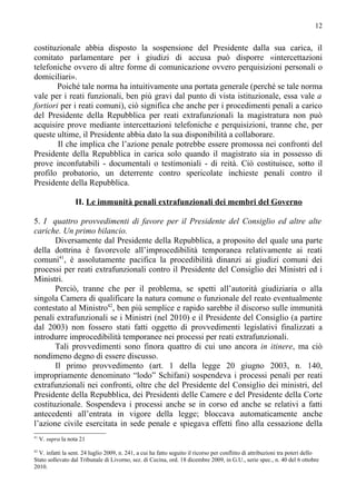 12


costituzionale abbia disposto la sospensione del Presidente dalla sua carica, il
comitato parlamentare per i giudizi di accusa può disporre «intercettazioni
telefoniche ovvero di altre forme di comunicazione ovvero perquisizioni personali o
domiciliari».
        Poiché tale norma ha intuitivamente una portata generale (perché se tale norma
vale per i reati funzionali, ben più gravi dal punto di vista istituzionale, essa vale a
fortiori per i reati comuni), ciò significa che anche per i procedimenti penali a carico
del Presidente della Repubblica per reati extrafunzionali la magistratura non può
acquisire prove mediante intercettazioni telefoniche e perquisizioni, tranne che, per
queste ultime, il Presidente abbia dato la sua disponibilità a collaborare.
        Il che implica che l’azione penale potrebbe essere promossa nei confronti del
Presidente della Repubblica in carica solo quando il magistrato sia in possesso di
prove inconfutabili - documentali o testimoniali - di reità. Ciò costituisce, sotto il
profilo probatorio, un deterrente contro spericolate inchieste penali contro il
Presidente della Repubblica.

                    II. Le immunità penali extrafunzionali dei membri del Governo

5. I quattro provvedimenti di favore per il Presidente del Consiglio ed altre alte
cariche. Un primo bilancio.
       Diversamente dal Presidente della Repubblica, a proposito del quale una parte
della dottrina è favorevole all’improcedibilità temporanea relativamente ai reati
comuni41, è assolutamente pacifica la procedibilità dinanzi ai giudizi comuni dei
processi per reati extrafunzionali contro il Presidente del Consiglio dei Ministri ed i
Ministri.
       Perciò, tranne che per il problema, se spetti all’autorità giudiziaria o alla
singola Camera di qualificare la natura comune o funzionale del reato eventualmente
contestato al Ministro42, ben più semplice e rapido sarebbe il discorso sulle immunità
penali extrafunzionali se i Ministri (nel 2010) e il Presidente del Consiglio (a partire
dal 2003) non fossero stati fatti oggetto di provvedimenti legislativi finalizzati a
introdurre improcedibilità temporanee nei processi per reati extrafunzionali.
       Tali provvedimenti sono finora quattro di cui uno ancora in itinere, ma ciò
nondimeno degno di essere discusso.
       Il primo provvedimento (art. 1 della legge 20 giugno 2003, n. 140,
impropriamente denominato “lodo” Schifani) sospendeva i processi penali per reati
extrafunzionali nei confronti, oltre che del Presidente del Consiglio dei ministri, del
Presidente della Repubblica, dei Presidenti delle Camere e del Presidente della Corte
costituzionale. Sospendeva i processi anche se in corso ed anche se relativi a fatti
antecedenti all’entrata in vigore della legge; bloccava automaticamente anche
l’azione civile esercitata in sede penale e spiegava effetti fino alla cessazione della
41
     V. supra la nota 21
42
  V. infatti la sent. 24 luglio 2009, n. 241, a cui ha fatto seguito il ricorso per conflitto di attribuzioni tra poteri dello
Stato sollevato dal Tribunale di Livorno, sez. di Cecina, ord. 18 dicembre 2009, in G.U., serie spec., n. 40 del 6 ottobre
2010.
 