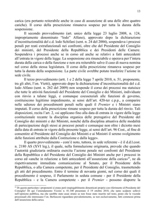 13


carica (era pertanto reiterabile anche in caso di assunzione di una delle altre quattro
cariche). Il corso della prescrizione rimaneva sospeso per tutta la durata della
sospensione.
       Il secondo provvedimento (art. unico della legge 23 luglio 2008, n. 124,
impropriamente denominato “lodo” Alfano), approvato dopo la dichiarazione
d’incostituzionalità del c.d. lodo Schifani (sent. n. 24 del 2004), sospendeva i processi
penali per reati extrafunzionali nei confronti, oltre che del Presidente del Consiglio
dei ministri, del Presidente della Repubblica e dei Presidenti delle Camere.
Sospendeva i processi anche se in corso ed anche se relativi a fatti antecedenti
all’entrata in vigore della legge. La sospensione era rinunciabile e operava per l’intera
durata della carica o della funzione e non era reiterabile salvo il caso di nuova nomina
nel corso della stessa legislatura. Il corso della prescrizione rimaneva sospeso per
tutta la durata della sospensione. La parte civile avrebbe potuto trasferire l’azione in
sede civile.
       Il terzo provvedimento (artt. 1 e 2 della legge 7 aprile 2010, n. 51, proponente,
tra gli altri, l’on. Vietti), approvato dopo la dichiarazione d’incostituzionalità del c.d.
lodo Alfano (sent. n. 262 del 2009) non sospende il corso dei processi ma statuisce
che tutte le attività funzionali del Presidente del Consiglio e dei Ministri, individuate
con rinvio a talune leggi, e comunque coessenziali alle funzioni di governo,
costituiscono legittimo impedimento, ai sensi dell’art. 420-ter c.p.p., a comparire
nelle udienze dei procedimenti penali nelle quali il Premier e i Ministri siano
imputati. Il corso della prescrizione rimane sospeso per tutta la durata del rinvio. Tali
disposizioni, recita l’art. 2, «si applicano fino alla data di entrata in vigore della legge
costituzionale recante la disciplina organica delle prerogative del Presidente del
Consiglio dei ministri e dei Ministri, nonché della disciplina attuativa delle modalità
di partecipazione degli stessi ai processi penali e comunque non oltre i diciotto mesi
dalla data di entrata in vigore della presente legge, ai sensi dell’art. 96 Cost., al fine di
consentire al Presidente del Consiglio dei Ministri e ai Ministri il sereno svolgimento
delle funzioni attribuite dalla Costituzione e dalla legge».
       Il quarto provvedimento - com’è noto, tuttora, in sede referente - è il d.d.l.cost.
n. 2180 AS (XVI leg.), il quale, nella formulazione originaria, prevede che quando
l’autorità giudiziaria ordinaria esercita l’azione penale nei confronti del Presidente
della Repubblica o del Presidente del Consiglio dei Ministri anche per i processi in
corso ed «anche in relazione a fatti antecedenti all’assunzione della carica»43, ne dà
rispettivamente immediata comunicazione al Senato, per il Presidente della
Repubblica, o alla Camera competente, per il Presidente del Consiglio, trasmettendo
gli atti del procedimento. Entro il termine di novanta giorni, nel corso dei quali il
procedimento è sospeso, il Parlamento in seduta comune - per il Presidente della
Repubblica - e la Camera competente - per il Premier - possono disporre la
43
  Di questo particolare i proponenti si erano però inspiegabilmente dimenticati proprio con riferimento al Presidente del
Consiglio! Di qui l’emendamento Vizzini n. 01.100 presentato il 19 ottobre 2010, che tanto scalpore sollevò
nell’opinione pubblica, ma che sarebbe stato assai strano se non fosse stato inserito nel testo, posto che le vicende
processuali che interessano l’on. Berlusconi riguardano prevalentemente, se non esclusivamente, fatti commessi prima
dell’assunzione della carica.
 