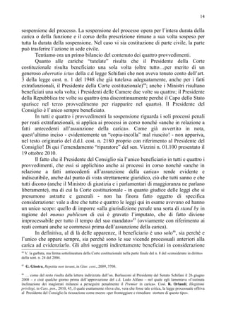14


sospensione del processo. La sospensione del processo opera per l’intera durata della
carica o della funzione e il corso della prescrizione rimane a sua volta sospeso per
tutta la durata della sospensione. Nel caso vi sia costituzione di parte civile, la parte
può trasferire l’azione in sede civile.
        Tentiamo ora un primo bilancio del contenuto dei quattro provvedimenti.
        Quanto alle cariche “tutelate” risulta che il Presidente della Corte
costituzionale risulta beneficiato una sola volta (oltre tutto…per merito di un
generoso aberratio ictus della c.d legge Schifani che non aveva tenuto conto dell’art.
3 della legge cost. n. 1 del 1948 che già tutelava adeguatamente, anche per i fatti
extrafunzionali, il Presidente della Corte costituzionale)44; anche i Ministri risultano
beneficiati una sola volta; i Presidenti delle Camere due volte su quattro; il Presidente
della Repubblica tre volte su quattro (ma discontinuamente perché il Capo dello Stato
sparisce nel terzo provvedimento per riapparire nel quarto). Il Presidente del
Consiglio è l’unico sempre beneficiato.
        In tutti e quattro i provvedimenti la sospensione riguarda i soli processi penali
per reati extrafunzionali, si applica ai processi in corso nonché «anche in relazione a
fatti antecedenti all’assunzione della carica». Come già avvertito in nota,
quest’ultimo inciso - evidentemente un “copia-incolla” mal riuscito! - non appariva,
nel testo originario del d.d.l. cost. n. 2180 proprio con riferimento al Presidente del
Consiglio! Di qui l’emendamento “riparatore” del sen. Vizzini n. 01.100 presentato il
19 ottobre 2010.
        Il fatto che il Presidente del Consiglio sia l’unico beneficiario in tutti e quattro i
provvedimenti, che essi si applichino anche ai processi in corso nonché «anche in
relazione a fatti antecedenti all’assunzione della carica» rende evidente e
indiscutibile, anche dal punto di vista strettamente giuridico, ciò che tutti sanno e che
tutti dicono (anche il Ministro di giustizia e i parlamentari di maggioranza ne parlano
liberamente), ma di cui la Corte costituzionale - in quanto giudice delle leggi che si
presumono astratte e generali - non ha finora fatto oggetto di specifica
considerazione: vale a dire che tutte e quattro le leggi qui in esame avevano ed hanno
un unico scopo: quello di imporre «alla giurisdizione penale una sorta di stand by in
ragione del munus publicum di cui è gravato l’imputato, che di fatto diviene
improcessabile per tutto il tempo del suo mandato»45 (ovviamente con riferimento ai
reati comuni anche se commessi prima dell’assunzione della carica).
        In definitiva, al di là delle apparenze, il beneficiario è uno solo46, sia perché e
l’unico che appare sempre, sia perché sono le sue vicende processuali anteriori alla
carica ad evidenziarlo. Gli altri soggetti indirettamente beneficiati in considerazione
44
  V. la garbata, ma ferma sottolineatura della Corte costituzionale nella parte finale del n. 8 del «considerato in diritto»
della sent. n. 24 del 2004.
45
     G. Giostra, Repetita non iuvant, in Giur. cost., 2009, 3708.
46
  … come del resto risulta dalla lettera indirizzata dall’on. Berlusconi al Presidente del Senato Schifani il 26 giugno
2008 – e cioè qualche giorno prima dell’approvazione del c.d. Lodo Alfano – nel quale egli lamentava «l’ostinata
inclinazione dei magistrati milanesi a perseguire penalmente il Premier in carica». Così. R. Orlandi, Illegittimi
privilegi, in Cass. pen., 2010, 45, il quale esattamente rileva che, vera che fosse tale critica, la legge processuale offriva
al Presidente del Consiglio la ricusazione come mezzo «per fronteggiare e rimediare storture di questo tipo».
 