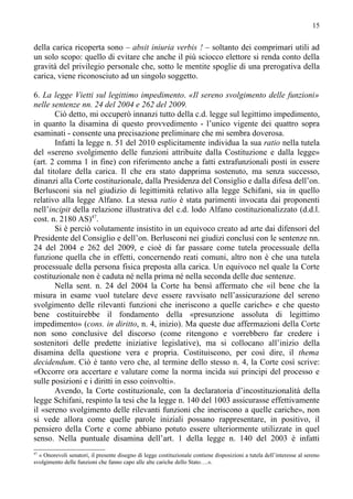 15


della carica ricoperta sono – absit iniuria verbis ! – soltanto dei comprimari utili ad
un solo scopo: quello di evitare che anche il più sciocco elettore si renda conto della
gravità del privilegio personale che, sotto le mentite spoglie di una prerogativa della
carica, viene riconosciuto ad un singolo soggetto.

6. La legge Vietti sul legittimo impedimento. «Il sereno svolgimento delle funzioni»
nelle sentenze nn. 24 del 2004 e 262 del 2009.
       Ciò detto, mi occuperò innanzi tutto della c.d. legge sul legittimo impedimento,
in quanto la disamina di questo provvedimento - l’unico vigente dei quattro sopra
esaminati - consente una precisazione preliminare che mi sembra doverosa.
       Infatti la legge n. 51 del 2010 esplicitamente individua la sua ratio nella tutela
del «sereno svolgimento delle funzioni attribuite dalla Costituzione e dalla legge»
(art. 2 comma 1 in fine) con riferimento anche a fatti extrafunzionali posti in essere
dal titolare della carica. Il che era stato dapprima sostenuto, ma senza successo,
dinanzi alla Corte costituzionale, dalla Presidenza del Consiglio e dalla difesa dell’on.
Berlusconi sia nel giudizio di legittimità relativo alla legge Schifani, sia in quello
relativo alla legge Alfano. La stessa ratio è stata parimenti invocata dai proponenti
nell’incipit della relazione illustrativa del c.d. lodo Alfano costituzionalizzato (d.d.l.
cost. n. 2180 AS)47.
       Si è perciò volutamente insistito in un equivoco creato ad arte dai difensori del
Presidente del Consiglio e dell’on. Berlusconi nei giudizi conclusi con le sentenze nn.
24 del 2004 e 262 del 2009, e cioè di far passare come tutela processuale della
funzione quella che in effetti, concernendo reati comuni, altro non è che una tutela
processuale della persona fisica preposta alla carica. Un equivoco nel quale la Corte
costituzionale non è caduta né nella prima né nella seconda delle due sentenze.
       Nella sent. n. 24 del 2004 la Corte ha bensì affermato che «il bene che la
misura in esame vuol tutelare deve essere ravvisato nell’assicurazione del sereno
svolgimento delle rilevanti funzioni che ineriscono a quelle cariche» e che questo
bene costituirebbe il fondamento della «presunzione assoluta di legittimo
impedimento» (cons. in diritto, n. 4, inizio). Ma queste due affermazioni della Corte
non sono conclusive del discorso (come ritengono e vorrebbero far credere i
sostenitori delle predette iniziative legislative), ma si collocano all’inizio della
disamina della questione vera e propria. Costituiscono, per così dire, il thema
decidendum. Ciò è tanto vero che, al termine dello stesso n. 4, la Corte così scrive:
«Occorre ora accertare e valutare come la norma incida sui principi del processo e
sulle posizioni e i diritti in esso coinvolti».
       Avendo, la Corte costituzionale, con la declaratoria d’incostituzionalità della
legge Schifani, respinto la tesi che la legge n. 140 del 1003 assicurasse effettivamente
il «sereno svolgimento delle rilevanti funzioni che ineriscono a quelle cariche», non
si vede allora come quelle parole iniziali possano rappresentare, in positivo, il
pensiero della Corte e come abbiano potuto essere ulteriormente utilizzate in quel
senso. Nella puntuale disamina dell’art. 1 della legge n. 140 del 2003 è infatti
47
  « Onorevoli senatori, il presente disegno di legge costituzionale contiene disposizioni a tutela dell’interesse al sereno
svolgimento delle funzioni che fanno capo alle alte cariche dello Stato….».
 