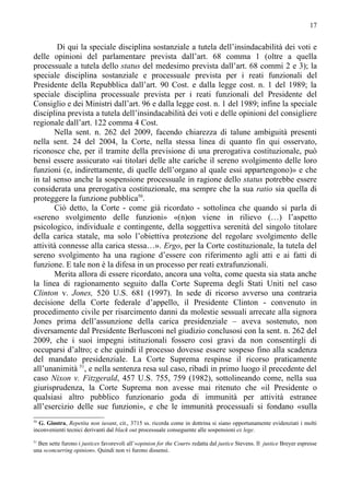 17


        Di qui la speciale disciplina sostanziale a tutela dell’insindacabilità dei voti e
delle opinioni del parlamentare prevista dall’art. 68 comma 1 (oltre a quella
processuale a tutela dello status del medesimo prevista dall’art. 68 commi 2 e 3); la
speciale disciplina sostanziale e processuale prevista per i reati funzionali del
Presidente della Repubblica dall’art. 90 Cost. e dalla legge cost. n. 1 del 1989; la
speciale disciplina processuale prevista per i reati funzionali del Presidente del
Consiglio e dei Ministri dall’art. 96 e dalla legge cost. n. 1 del 1989; infine la speciale
disciplina prevista a tutela dell’insindacabilità dei voti e delle opinioni del consigliere
regionale dall’art. 122 comma 4 Cost.
       Nella sent. n. 262 del 2009, facendo chiarezza di talune ambiguità presenti
nella sent. 24 del 2004, la Corte, nella stessa linea di quanto fin qui osservato,
riconosce che, per il tramite della previsione di una prerogativa costituzionale, può
bensì essere assicurato «ai titolari delle alte cariche il sereno svolgimento delle loro
funzioni (e, indirettamente, di quelle dell’organo al quale essi appartengono)» e che
in tal senso anche la sospensione processuale in ragione dello status potrebbe essere
considerata una prerogativa costituzionale, ma sempre che la sua ratio sia quella di
proteggere la funzione pubblica50.
       Ciò detto, la Corte - come già ricordato - sottolinea che quando si parla di
«sereno svolgimento delle funzioni» «(n)on viene in rilievo (…) l’aspetto
psicologico, individuale e contingente, della soggettiva serenità del singolo titolare
della carica statale, ma solo l’obiettiva protezione del regolare svolgimento delle
attività connesse alla carica stessa…». Ergo, per la Corte costituzionale, la tutela del
sereno svolgimento ha una ragione d’essere con riferimento agli atti e ai fatti di
funzione. E tale non è la difesa in un processo per reati extrafunzionali.
       Merita allora di essere ricordato, ancora una volta, come questa sia stata anche
la linea di ragionamento seguito dalla Corte Suprema degli Stati Uniti nel caso
Clinton v. Jones, 520 U.S. 681 (1997). In sede di ricorso avverso una contraria
decisione della Corte federale d’appello, il Presidente Clinton - convenuto in
procedimento civile per risarcimento danni da molestie sessuali arrecate alla signora
Jones prima dell’assunzione della carica presidenziale – aveva sostenuto, non
diversamente dal Presidente Berlusconi nel giudizio conclusosi con la sent. n. 262 del
2009, che i suoi impegni istituzionali fossero così gravi da non consentirgli di
occuparsi d’altro; e che quindi il processo dovesse essere sospeso fino alla scadenza
del mandato presidenziale. La Corte Suprema respinse il ricorso praticamente
all’unanimità 51, e nella sentenza resa sul caso, ribadì in primo luogo il precedente del
caso Nixon v. Fitzgerald, 457 U.S. 755, 759 (1982), sottolineando come, nella sua
giurisprudenza, la Corte Suprema non avesse mai ritenuto che «il Presidente o
qualsiasi altro pubblico funzionario goda di immunità per attività estranee
all’esercizio delle sue funzioni», e che le immunità processuali si fondano «sulla
50
  G. Giostra, Repetita non iuvant, cit., 3715 ss. ricorda come in dottrina si siano opportunamente evidenziati i molti
inconvenienti tecnici derivanti dal black out processuale conseguente alle sospensioni ex lege.
51
  Ben sette furono i justices favorevoli all’«opinion for the Court» redatta dal justice Stevens. Il justice Breyer espresse
una «concurring opinion». Quindi non vi furono dissensi.
 
