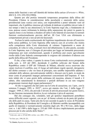 18


natura delle funzioni e non sull’identità del titolare della carica» (Forrester v. White,
484 U.S. 219, 229-230 [1988]).
       Quanto poi alla pretesa immunità temporanea prospettata dalla difesa del
Presidente Clinton in considerazione della peculiarità e onerosità della carica
presidenziale (una «carica così unica, con responsabilità e poteri talmente vasti ed
importanti, che il pubblico interesse gli richiede di dedicare ai pubblici doveri tutto il
suo tempo e tutta la sua attenzione»), la Corte Suprema negò che, a fondamento di
essa, potesse essere richiamata la dottrina della separazione dei poteri in quanto la
signora Jones si era limitata a chiedere all’adita Corte federale di esercitare le normali
funzioni costituzionalmente previste dall’art. III Cost. USA con riferimento a
comportamenti privati e non ad attività funzionali.
        Esclusa la tutela costituzionale del legittimo impedimento dovuto all’esercizio
della carica pubblica, la Corte Suprema ebbe tuttavia cura di avvertire che rientra
nella competenza della Corte distrettuale di valutare l’opportunità o meno di
concedere, di volta in volta, eventuali rinvii del dibattimento. In altre parole, secondo
la Corte Suprema, non c’è bisogno di prevedere per legge un’immunità processuale
temporanea per reati extrafunzionali, quando il problema può essere agevolmente
risolto dalla Corte federale contemperando le esigenze del calendario d’udienza con
quelle della difesa del Presidente.
       Il che, a ben vedere, è quanto la stessa Corte costituzionale aveva prospettato
nella sent. n. 225 del 2001, decidendo il conflitto sollevato dal Senato della
Repubblica contro il GIP del Tribunale di Milano, allorché aveva osservato che
«(p)er risolvere il conflitto, non v'è luogo ad individuare regole speciali, derogatorie
del diritto comune» e che «in linea di principio, non sarebbe impossibile adattare i
calendari delle udienze, preventivamente stabiliti e discussi con le parti, in modo da
tener conto di prospettati impegni parlamentari concomitanti dell’imputato. E’ ben
noto infatti che vi sono giorni della settimana (di massima, almeno il lunedì e il
sabato, oltre naturalmente la domenica) e periodi dell'anno in cui non vengono
programmate riunioni degli organi parlamentari»52.
        Al che va aggiunto che dal canto sua la Corte di cassazione, sez. I pen., con la
sentenza 9 maggio 1995, n. 283253, aveva già statuito che l’art. 2 della legge 27
maggio 1949, n. 2832, che prevede il divieto di attività processuali nei giorni festivi,
ha una funzione meramente direttiva, la cui violazione è priva di sanzione.
       Dal che consegue che, volendolo, tutti gli ipotetici impedimenti potrebbero
senza difficoltà essere superati, con un po’ di buona volontà sia da parte del giudice
che delle parti in causa. Tanto più che la tesi secondo la quale lo status di Presidente
della Repubblica, di Presidente del Consiglio e di Ministro sarebbe incompatibile con
quello di imputato è normativamente smentita dagli artt. 90 e 96 Cost., dalla legge
cost. n. 1 del 1989 e dalla legge n. 219 del 1989 «là dove implicitamente prevedono
processi per le alte cariche dello Stato»54.
52
     Corte cost., sent. n. 225 del 2001, in Giur. cost., 2001, 1974 ss., spec. 1986 s.
53
     In Giust. pen., 1996, III, 221.
54
     G. Giostra, Repetita non iuvant, cit., 3711.
 