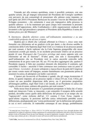 19


       Venendo poi alla cronaca quotidiana, come è possibile sostenere, con una
qualche serietà, che gli impegni istituzionali del Presidente del Consiglio sarebbero
così pervasivi da non consentirgli di presenziare alle udienze come imputato, se
nell’aprile del 2010 il Presidente Berlusconi ha assunto l’interim del Ministero dello
Sviluppo economico - che certamente è assai più impegnativo della presenza in
qualche udienza - e lo ha mantenuto per quasi cinque mesi nonostante le pressanti
richieste dell’opposizione, della Confindustria e delle organizzazioni sindacali dei
lavoratori a che egli procedesse a proporre al Presidente della Repubblica il nome del
titolare pleno jure del Ministero?

8. Intermezzo. Qualche ulteriore cenno sull’ordinamento statunitense e su una
condivisibile proposta che ad esso si ispira.
       Qualora poi si obietti che i principi affermati in Clinton v. Jones sono stati
formulati con riferimento ad un giudizio civile per danni, e che diversa sarebbe la
conclusione della Corte Suprema degli Stati Uniti se si trattasse di un processo penale
per reati comuni, è facile replicare che la Corte Suprema giungerebbe alle stesse
conclusioni avendo già statuito, in un incidente processuale relativo ad un processo
penale (il caso Watergate) che l’executive privilege può essere opposto solo con
riferimento ad atti di funzione55. D’altra parte, non solo è inconcepibile in
quell’ordinamento che un Presidente resti in carica ancorché coinvolto nella
commissione di un grave reato (art. III, sez. IV) ma deve aggiungersi che, qualora il
Presidente negasse il fatto pur essendoci elementi che dimostrino il contrario, egli
correrebbe il rischio - ancorché il fatto commesso non costituisca reato (si pensi al
caso Clinton - Lewinsky) - di essere sottoposto a impeachment da parte del Congresso
per essere venuto meno all’impegno, assunto formalmente con giuramento prima di
assumere la carica, di adempiere con lealtà i suoi doveri.
       L’ipotesi più favorevole al Presidente è quindi, che gli venga riconosciuto il
diritto, in quanto imputato, ad un processo rapido e veloce (VI em. Cost. USA), per
evitare sia una possibile dispersione delle prove, sia il gravissimo pregiudizio
all'immagine pubblica, negli Stati Uniti e nel mondo, di un Presidente in carica che
voglia, ciò non di meno, sottrarsi alla giustizia, per reati comuni 56.
       Nella stessa linea di pensiero si è giustamente prospettato in Italia che «l’unico
modo per rimuovere l’onta, se innocente, e per consentire il recupero della serenità
perduta, dovrebbe essere quello della definizione del processo in un tempo che sia
“ragionevole”, come richiesto dall’art. 111 comma 2 Cost. Forse, rispetto a
quest’ultima esigenza, la posizione dell’alta carica istituzionale potrebbe essere
differenziata, predisponendo una “corsia preferenziale” per la definizione del giudizio
in cui si trovi coinvolta. Si tratterebbe comunque di una deroga, probabilmente

55
  Si tratta del caso United States vs. Nixon, 418 U.S. 711 (1974), nel quale la Supreme Court, dovendo decidere sulla
legittimità di un ordine di esibizione di talune registrazioni di comunicazioni telefoniche (rilevanti ai fini di un processo
penale) rivolto al Presidente Nixon da una Corte federale, ne statuì la legittimità, in quanto - disse la Corte - l’executive
privilege copre soltanto gli atti e i fatti posti in essere nell’esercizio delle funzioni presidenziali.
56
     L.H. Tribe, American Constitutional Law, III ed., Foundation Press, New York, 2000, 756.
 