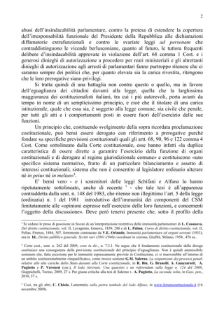 2


abusi dell’insindacabilità parlamentare, contro la pretesa di estendere la copertura
dell’irresponsabilità funzionale del Presidente della Repubblica alle dichiarazioni
diffamatorie extrafunzionali e contro le svariate leggi ad personam che
contraddistinguono le vicende berlusconiane, quanto al futuro, le tuttora frequenti
delibere d’insindacabilità approvate in violazione dell’art. 68 comma 1 Cost. e i
generosi dinieghi di autorizzazione a procedere per reati ministeriali e gli altrettanti
dinieghi di autorizzazione agli arresti di parlamentari fanno purtroppo ritenere che ci
saranno sempre dei politici che, per quanto elevata sia la carica rivestita, ritengono
che le loro prerogative siano privilegi.
       Si tratta quindi di una battaglia non contro questo o quello, ma in favore
dell’eguaglianza dei cittadini davanti alla legge, quella che la larghissima
maggioranza dei costituzionalisti italiani, tra cui i più autorevoli, porta avanti da
tempo in nome di un semplicissimo principio, e cioè che il titolare di una carica
istituzionale, quale che essa sia, è soggetto alla legge comune, sia civile che penale,
per tutti gli atti e i comportamenti posti in essere fuori dell’esercizio delle sue
funzioni.
       Un principio che, costituendo svolgimento della sopra ricordata proclamazione
costituzionale, può bensì essere derogato con riferimento a prerogative purché
fondate su specifiche previsioni costituzionali quali gli artt. 68, 90, 96 e 122 comma 4
Cost. Come sottolineato dalla Corte costituzionale, esse hanno infatti «la duplice
caratteristica di essere dirette a garantire l’esercizio della funzione di organi
costituzionali e di derogare al regime giurisdizionale comune» e costituiscono «uno
specifico sistema normativo, frutto di un particolare bilanciamento e assetto di
interessi costituzionali; sistema che non è consentito al legislatore ordinario alterare
né in peius né in melius»4.
       E’ bensì vero - e i sostenitori delle leggi Schifani e Alfano lo hanno
ripetutamente sottolineato, anche di recente 5 - che tale tesi è all’apparenza
contraddetta dalla sent. n. 148 del 1983, che ritenne non illegittimo l’art. 5 della legge
(ordinaria) n. 1 del 1981 introduttivo dell’immunità dei componenti del CSM
limitatamente alle «opinioni espresse nell’esercizio delle loro funzioni, e concernenti
l’oggetto della discussione». Deve però tenersi presente che, sotto il profilo della
3
 Si vedano le prese di posizione in favore di un’interpretazione restrittiva delle immunità parlamentari di L. Casanova,
Del diritto costituzionale, vol. II, Lavagnino, Genova, 1859, 288 e di L. Palma, Corso di diritto costituzionale, vol. II,
Pellas, Firenze, 1884, 507, fortemente contrastate da V.E. Orlando, Immunità parlamentare ed organi sovrani (1933),
ora in Id., Diritto pubblico generale. Scritti vari (1881-1940) coordinati in sistema, Giuffrè, Milano, 1954 , 476 ss..
4
  Corte cost., sent. n. 262 del 2009, cons in dir., n. 7.3.1. Ne segue che il fondamento costituzionale della deroga
costituisce una conseguenza della previsione costituzionale del principio d’eguaglianza. Non è quindi ammissibile
sostenere che, fatta eccezione per le immunità espressamente previste in Costituzione, ci si muoverebbe all’interno di
un ambito costituzionalmente «inqualificato», come invece sostiene G.M. Salerno, La sospensione dei processi penali
relativi alle alte cariche dello Stato davanti alla Corte costituzionale, in R. Bin, G. Brunelli, A. Guazzarotti, A.
Pugiotto e P. Veronesi (cur.), Il lodo ritrovato. Una quaestio e un referendum sulla legge n. 124 del 2008,
Giappichelli, Torino, 2009, 27 s. Per giuste critiche alla tesi di Salerno v. A. Pugiotto, La seconda volta, in Cass. pen.,
2010, 57 s.
5
 Così, tra gli altri, C. Chiola, Lamentatio sulla pietra tombale del lodo Alfano, in www.forumcostituzionale.it (16
novembre 2009).
 