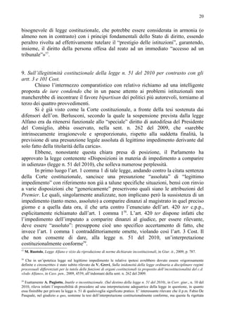 20


bisognevole di legge costituzionale, che potrebbe essere considerata in armonia (o
almeno non in contrasto) con i principi fondamentali dello Stato di diritto, essendo
peraltro rivolta ad effettivamente tutelare il “prestigio delle istituzioni”, garantendo,
insieme, il diritto della persona offesa dal reato ad un immediato “accesso ad un
tribunale”»57.


9. Sull’illegittimità costituzionale della legge n. 51 del 2010 per contrasto con gli
artt. 3 e 101 Cost.
       Chiuso l’intermezzo comparatistico con relativo richiamo ad una intelligente
proposta de iure condendo che in un paese attento ai problemi istituzionali non
mancherebbe di incontrare il favore bipartisan dei politici più autorevoli, torniamo al
terzo dei quattro provvedimenti.
       Si è già visto come la Corte costituzionale, a fronte della tesi sostenuta dai
difensori dell’on. Berlusconi, secondo la quale la sospensione prevista dalla legge
Alfano era da ritenersi funzionale allo “speciale” diritto di autodifesa del Presidente
del Consiglio, abbia osservato, nella sent. n. 262 del 2009, che «sarebbe
intrinsecamente irragionevole e sproporzionato, rispetto alla suddetta finalità, la
previsione di una presunzione legale assoluta di legittimo impedimento derivante dal
solo fatto della titolarità della carica».
       Ebbene, nonostante questa chiara presa di posizione, il Parlamento ha
approvato la legge contenente «Disposizioni in materia di impedimento a comparire
in udienza» (legge n. 51 del 2010), che solleva numerose perplessità.
       In primo luogo l’art. 1 comma 1 di tale legge, andando contro la citata sentenza
della Corte costituzionale, sancisce una presunzione “assoluta” di “legittimo
impedimento” con riferimento non già a talune specifiche situazioni, bensì con rinvio
a varie disposizioni che “genericamente” prescrivono quali siano le attribuzioni del
Premier. Le quali, singolarmente analizzate, non implicano però la sussistenza di un
impedimento (tanto meno, assoluto) a comparire dinanzi al magistrato in quel preciso
giorno e a quella data ora, il che urta contro l’enunciato dell’art. 420 ter c.p.p.,
esplicitamente richiamato dall’art. 1 comma 158. L’art. 420 ter dispone infatti che
l’impedimento dell’imputato a comparire dinanzi al giudice, per essere rilevante,
deve essere “assoluto”: presuppone cioè uno specifico accertamento di fatto, che
invece l’art. 1 comma 1 contraddittoriamente omette, violando così l’art. 3 Cost. Il
che non consente di dare, alla legge n. 51 del 2010, un’interpretazione
costituzionalmente conforme59.
57
     M. Ruotolo, Legge Alfano e vizio da riproduzione di norme dichiarate incostituzionali, in Giur. it., 2009, p. 787.
58
   Che in un’ipotetica legge sul legittimo impedimento le relative ipotesi avrebbero dovuto essere «rigorosamente
definite e circoscritte» è stato subito rilevato da V. Grevi, Sulla inidoneità della legge ordinaria a disciplinare regimi
processuali differenziati per la tutela delle funzioni di organi costituzionali (a proposito dell’incostituzionalità del c.d.
«lodo Alfano», in Cass. pen., 2009, 4539, all’indomani della sent. n. 262 del 2009.
59
  Esattamente A. Pugiotto, Inutile o incostituzionale. (Sul destino della legge n. 51 del 2010), in Corr. giur., n. 10 del
2010, rileva infatti l’impossibilità di procedere ad una interpretazione adeguatrice della legge in questione, in quanto
essa finirebbe per privare la legge n. 51 di qualsivoglia significato pratico. E’ interessante rilevare che il p.m. Fabio De
Pasquale, nel giudizio a quo, sostenne la tesi dell’interpretazione costituzionalmente conforme, ma questa fu rigettata
 