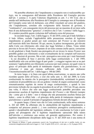 21


       Né potrebbe obiettarsi che l’impedimento a comparire non si realizzerebbe ope
legis, ma in conseguenza dell’attestato della Presidenza del Consiglio previsto
dall’art. 1 comma 2. A parte l’ulteriore illegittimità ex artt. 3 e 101 Cost. che si
annida nell’attribuzione alla Presidenza del Consiglio (e comunque non al Presidente
del Consiglio come tale) di dichiarare, con effetti vincolanti sul corso del giudizio,
che l’impedimento, correlato allo svolgimento delle funzioni di governo, è
“continuativo”, con conseguente rinvio del processo per un massimo di sei mesi sulla
base di una dichiarazione “generica”, è intuitivo che è l’art. 1 comma 1 della legge n.
51 a rendere possibile questa violazione dell’ordinario corso del processo.
       In secondo luogo, l’art. 2 della legge n. 51 del 2010, come già il lodo Schifani e
il lodo Alfano, esclude l’applicabilità della presunzione assoluta di legittimo
impedimento ai giudizi penali per reati commessi dal Premier (e dai ministri)
nell’esercizio delle loro funzioni. Di qui, ancora, la palese incongruenza, già rilevata
dalla Corte con riferimento alle citate due leggi Schifani e Alfano. Viene infatti
prevista in favore del Premier, imputato di un reato comune (nella specie, corruzione
in atti giudiziari e frode fiscale) una prerogativa di cui invece lo stesso Premier non
potrebbe godere con riferimento a reati eventualmente da lui compiuti nell’esercizio
delle sue funzioni di governo. Ma se tale prerogativa non esiste per i reati funzionali
- la cui disciplina di base è prevista nella legge costituzionale n. 1 del 1989,
modificabile solo con un'altra legge di pari grado -, a maggior ragione non se ne può
sostenere l’applicabilità con riferimento a processi per reati comuni, nei quali viene in
gioco «il principio della parità di trattamento rispetto alla giurisdizione», la cui
violazione è stata già ritenuta sufficiente dalla Corte per dichiarare
l’inconstituzionalità dell’art. 1 della legge n. 140 del 2003.
       In terzo luogo, e in linea con quest’ultima osservazione, va ancora una volta
ricordato quanto detto all’inizio, e cioè che nella sent. n. 262 del 2009, la Corte
costituzionale ha statuito che le prerogative (insindacabilità, scriminanti in genere,
condizioni di procedibilità ecc.) di cui godono i titolari di organi costituzionali «sono
sistematicamente regolate da norme di rango costituzionale», e quindi la loro
previsione richiede che sia seguita la procedura di cui all’art. 138 Cost. Di qui, ancora
una volta, il rilievo che solo una legge costituzionale potrebbe prevedere una
presunzione assoluta di legittimo impedimento del Premier e dei Ministri (sempre
che - come già si è detto - non si ritenga che tale presunzione assoluta finisca per
ledere - come in effetti lede - «il principio della parità di trattamento rispetto alla
giurisdizione» e quindi il principio d’eguaglianza formale davanti alla legge).
       In quarto luogo, è bensì vero che la Corte costituzionale, nella stessa sentenza
n. 262 del 2009, ha affermato che la «deducibilità del legittimo impedimento a
comparire nel processo penale (…) non costituisce prerogativa costituzionale», e
quindi è disciplinabile dal legislatore ordinario. A tale conclusione la Corte è però
giunta sul presupposto che il legittimo impedimento «prescinde dalla natura
dell’attività» e costituisce una norma «di generale applicazione». Per contro il
legittimo impedimento disciplinato dalla legge n. 51 del 2020 non è una norma di
dal Tribunale di Milano, il quale giustamente osservò che l’accoglimento di tale tesi si sarebbe risolto «in una
sostanziale disapplicazione della nuova legge» (v. l’ord. 16 aprile 2010, in G.U., serie spec., n. 24, 16 giugno 2010).
 