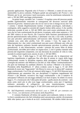22


generale applicazione. Riguarda solo il Premier e i Ministri, e contro di essa non è
ammissibile la prova contraria. Prefigura quindi una prerogativa del Premier e dei
Ministri, per la cui previsione è però necessaria, come ha sottolineato nettamente la
sent. n. 262 del 2009, una legge costituzionale.
       In quinto luogo, secondo l’art. 1 comma 1 il regolare corso del processo penale
sarebbe legittimamente ostacolato in conseguenza del doveroso esercizio delle
funzioni di governo. Ammesso pure che ciò sia vero (e non si ritenga invece che l’art.
1 comma 1 intenda illegittimamente tutelare «l’aspetto psicologico, individuale e
contingente, della soggettiva serenità del singolo titolare della carica» il che sarebbe
irrilevante secondo la sent. n. 262 del 2009), deve però essere sottolineato che se è
vero che la Corte costituzionale ha già deciso, in passato, nella citata sentenza n. 225
del 2001 relativa al caso Previti, che l’esercizio della funzione giurisdizionale non
prevale aprioristicamente sulla politica, è altrettanto vero che, a sua volta, la politica
non può prevalere aprioristicamente sull’esercizio della funzione giurisdizionale,
violando così, sotto altro profilo, l’art. 101 comma 1 Cost. Ne segue che il
bilanciamento tra i due valori costituzionali non può essere effettuato una volta per
tutte dal legislatore ordinario facendo aprioristicamente prevalere la politica sulla
giurisdizione. A tale bilanciamento, secondo i principi del nostro Stato di diritto
costituzionale, dovrebbe provvedere un organo-terzo, e cioè il giudice naturale nella
persona del magistrato competente, con una decisione da assumere di volta in volta,
secondo le comuni regole (così, ancora, la sent. n. 225 del 2001).
       Infine, l’art. 2 della legge n. 51 del 2010 prevede che le disposizioni sul
legittimo impedimento si applicano fino alla data di entrata in vigore della legge
costituzionale recante la disciplina organica delle prerogative del Presidente del
Consiglio dei ministri e dei Ministri (e cioè del c.d. lodo Alfano “costituzionalizzato”
che però nel frattempo ha cambiato obiettivo: ha escluso i Ministri e ha incluso il
Presidente della Repubblica!). E’ allora evidente come la legge n. 51 del 2010
pretenda di essere una “legge-ponte” che blocca lo status quo in attesa dell’ auspicata
legge costituzionale. Con il che gli estensori della legge n. 51 del 2010 finiscono però
implicitamente per ammettere che, per disciplinare il legittimo impedimento del
Premier e dei Ministri, occorreva una legge costituzionale e che il tentativo di
anticiparne l’efficacia con una legge ordinaria è un fuori d’opera. Se infatti è la stessa
legge n. 51 a riconoscere che l’altra parte del ponte - quella ancora da costruire - sarà
posta cento metri più in alto (con legge costituzionale), come può il legislatore
ordinario pretendere di collegarvisi, sia pure transitoriamente, avendo
consapevolmente collocato la legge n. 51 del 2010 cento metri più in basso?

10. Sull’illegittimità costituzionale del d.d.l. cost. n. 2180 AS per contrasto con
l’art. 3 Cost., con riferimento al Presidente della Repubblica.
       E veniamo finalmente all’ultimo dei quattro provvedimenti, tuttora in itinere.
Le brevi considerazioni che farò richiedono però una premessa, perché, diversamente
dalle altre ipotesi, qui si tratta di un d.d.l. costituzionale. Mi sembra infatti davvero
 