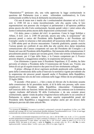 23


“illuministico”60 ipotizzare che, una volta approvata la legge costituzionale in
questione dal Parlamento (con o senza referendum confermativo), la Corte
costituzionale avrebbe la forza di dichiararla incostituzionale.
       Ciò non di meno non è inutile che i costituzionalisti discutano sul se il d.d.l.
cost. n. 2180 AS sia o meno incostituzionale, solo che, questa volta, le loro
argomentazioni non possono che rivolgersi ai parlamentari e all’opinione pubblica
prima ancora che alla Corte costituzionale, facendo quindi valere i valori sottesi alla
nostra Costituzione prima ancora delle disposizioni costituzionali violate.
       Ciò detto, passo a trattare del d.d.l. in questione. Come le leggi Schifani e
Alfano, il d.d.l. cost. n. 2180 AS prevede, ancora una volta, la sospensione 61 dei
processi penali a carico del Presidente della Repubblica e del Presidente del
Consiglio «anche in relazione a fatti antecedenti all’assunzione della carica». Il d.d.l.
n. 2180 adotta però un diverso meccanismo: l’autorità giudiziaria, quando esercita
l’azione penale nei confronti di una delle due alte cariche deve darne immediata
comunicazione alla Camera competente nel caso del Presidente del Consiglio e al
Senato nel caso del Presidente della Repubblica. Dal momento della comunicazione il
procedimento penale è sospeso per novanta giorni. Entro tale termine il Parlamento in
seduta comune, per il Capo dello Stato, o la Camera competente per il Premier
possono disporre, a maggioranza semplice, la sospensione del processo.
       Con riferimento a questo testo il Presidente Napolitano, il 22 ottobre, ha fatto
pervenire al relatore e Presidente della I Commissione del Senato sen. Vizzini, una
lettera di cui qui di seguito trascrivo due passi tra di loro strettamente collegati.
       Il primo: «Ritengo di dover esprimere profonde perplessità sulla conferma da
parte della Commissione della scelta d’innovare la normativa vigente prevedendo che
la sospensione dei processi penali riguardi anche il Presidente della Repubblica.
Questa previsione non era del resto contenuta nella legge Alfano da me promulgata il
23 luglio 2008».
       Il secondo: «Non posso (…) fare a meno di rilevare che la decisione assunta
dalla commissione da lei presieduta incide, al di là della mia persona, sullo status
complessivo del Presidente della Repubblica riducendone l’indipendenza
nell’esercizio delle sue funzioni. Infatti tale decisione, che contrasta con la normativa
vigente risultante dall’articolo 90 della Costituzione e da una costante prassi
costituzionale, appare viziata da palese irragionevolezza nella parte in cui consente al
Parlamento in seduta comune di far valere asserite responsabilità penali del
Presidente della Repubblica a maggioranza semplice anche per atti diversi dalle
fattispecie previste dal citato articolo 90».

60
  Lo riconosce F. Modugno, Prerogative (o privilegi?) costituzionali e principio di uguaglianza, in Giur. cost., 3998,
ancorché egli sostenga che la Corte costituzionale potrebbe dichiarare l’incostituzionalità ex art. 3 Cost. di una legge
costituzionale che incidesse sul contenuto minimo del principio di eguaglianza.
61
  … che costituisce un’immunità temporanea (così Corte cost., sent. n. 262 del 2009, cons. in dir., n. 7.3.1.), ancorché
da taluni parlamentari di maggioranza ci si ostini a sostenere il contrario (v. ad es. l’intervista del sen. Vizzini rilasciata
nel corso della trasmissione “il lodo Alfano” sul canale Sky n. 130 “Current”, andata in onda il 12, il 13 e il 14
novembre 2010). Sul punto in tal senso v. anche A. Pugiotto, La seconda volta, cit., 58 s. e R. Bin, Le molte
implicazioni della “sentenza Alfano”, in Dir. e proc. pen., 2010, 41 ss. (spec. il pgf. 4).
 