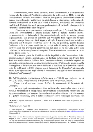25


       Probabilmente, come hanno osservato alcuni commentatori, c’è anche un’altra
ragione che ha spinto il Presidente a dissentire dal d.d.l. cost. n. 2180, e cioè che
l’accostamento del solo Presidente al Premier, inaugurato a livello costituzionale da
questo provvedimento, inciderebbe ineluttabilmente e stabilmente sull’assetto dei
rapporti intercorrenti tra Capo dello Stato e Premier, provocando una surrettizia
modifica dell’attuale forma di governo parlamentare ed esaltando ulteriormente la
“primazia” del Presidente del Consiglio66.
         Comunque sia, e pur con tutta la stima personale per il Presidente Napolitano
(sulla cui specchiatezza e onestà nessuno nutre il benché minimo dubbio)
personalmente io preferisco che il disegno costituzionale, anche per quanto riguarda
la procedibilità dei giudizi nei confronti del Presidente della Repubblica per reati
comuni, rimanga inalterato. Anzi, dopo le vicende di questi ultimi anni relative al
Presidente del Consiglio, condivido ancor di più, se possibile, quanto Lorenza
Carlassare ebbe a scrivere molti anni fa, e cioè «che il prestigio delle istituzioni
sarebbe assai più gravemente compromesso nel caso in cui un Capo dello Stato
colpevole, o anche semplicemente sospetto, di un reato comune rimanesse in carica
esente da processo» 67.
       Il problema posto dal Presidente della Repubblica alla Commissione Affari
costituzionali del Senato è quindi arduo. La delibera parlamentare che il Capo dello
Stato non vuole è invece richiesta dalla Corte costituzionale, essendo la sospensione
automatica manifestamente viziata d’incostituzionalità. D’altra parte, come potrebbe
la maggioranza favorevole al Premier stralciare la posizione del Capo dello Stato dal
testo del d.d.l. cost. n. 2180, e lasciar solo il Presidente del Consiglio68, di modo che
anche il più sprovveduto degli elettori si renda conto che egli è l’unico interessato a
difendersi “dai” processi?

11. Sull’illegittimità costituzionale del d.d.l. cost. n. 2180 AS per contrasto con gli
artt. 1 e 3 Cost., con riferimento al Presidente del Consiglio dei Ministri.
       Passo ora al secondo comma dell’art. 1, concernente il Presidente del
Consiglio.
        A parte ogni considerazione critica sul fatto che, muovendosi come si sono
mossi, i parlamentari di maggioranza sembrerebbero inesattamente ritenere che una
legge costituzionale non incontrerebbe mai resistenze dimenticando così che una cosa
è il potere costituente, altra il potere costituito69, deve comunque osservarsi che,
66
   C. Galli, La fuga dal diritto, ne La Repubblica, 21 ottobre 2010; M. Giannini, Tutti i dubbi del Quirinale, ivi, 22
ottobre 2010.
67
     L. Carlassare, Art. 90, cit, 151.
68
  …come auspicato da G. Azzariti, Lettere dal Quirinale: La “palese irragionevolezza” della proposta di legge
costituzionale sulla sospensione dei processi nei confronti delle alte cariche dello Stato, in www.costitutuzionalismo.it
(26 ottobre 2010).
69
  Sul punto v. il mio Potere costituente, rigidità costituzionale, cit., passim, ma spec. 110 ss. Per analoga critica v. A.
Ruggeri, Il “lodo” Alfano al bivio tra teoria delle fonti e teoria della giustizia costituzionale, in Riv. trim. dir. e proc.
civ., 398, che giustamente rileva l’erroneità della tesi secondo la quale «quanto più si sale lungo la scala gerarchica,
tanto più si fa meno gravoso il peso nei riguardi degli organi (e degli atti) di normazione» e A. Pugiotto, La seconda
 