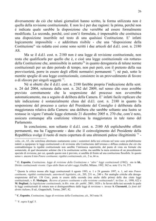 26


diversamente da ciò che taluni giornalisti hanno scritto, la forma utilizzata non è
quella della revisione costituzionale. E non lo è per due ragioni: la prima, perché non
è indicata quale sarebbe la disposizione che verrebbe ad essere formalmente
modificata. La seconda, perché, così com’è formulata, è impensabile che costituisca
una disposizione inseribile nel testo di una qualsiasi Costituzione. E’ infatti
logicamente impossibile - e addirittura risibile - che una “disposizione della
Costituzione” sia redatta così come sono scritti i due articoli del d.d.l. cost. n. 2180
AS.
       Ma se il d.d.l. cost. n. 2180 non è una legge di revisione costituzionale, non
resta che qualificarla per quello che è, e cioè una legge costituzionale «in rottura»
della Costituzione che, ammissibile in astratto70 in quanto derogatoria di talune norme
costituzionali per un dato periodo di tempo, non può però, con il pretesto della sua
provvisorietà, porre in essere degli effetti normativi permanenti 71; né può, sotto le
mentite spoglie di una legge costituzionale, consistere in un provvedimento di favore
o di sfavore per singoli soggetti 72.
       Né si obietti che il d.d.l. cost. n. 2180 farebbe propria l’indicazione della sent.
n. 24 del 2004, reiterata dalla sent. n. 262 del 2009, nel senso che esso avrebbe
previsto correttamente che la sospensione del processo non avverrebbe
automaticamente, ma a seguito di delibera della Camera. E’ infatti facile replicare che
tale indicazione è sostanzialmente elusa dal d.d.l. cost. n. 2180 in quanto la
sospensione del processo a carico del Presidente del Consiglio è deliberata dalla
maggioranza relativa della Camera: una delibera che sarebbe soltanto una lustra se
restasse in vigore l’attuale legge elettorale 21 dicembre 2005 n. 270 che, com’è noto,
assicura comunque alla coalizione vittoriosa la maggioranza in tale ramo del
Parlamento.
       In conclusione, non soltanto il d.d.l. cost. n. 2180 AS esplicherebbe effetti
permanenti, ma ha l’aggravante - dato che il coinvolgimento del Presidente della
Repubblica svolge il ruolo di mera copertura di una altrimenti palese illegittimità 73 -
volta, cit., 63, che sottolinea altrettanto esattamente come i sostenitori della tesi criticata nel testo sono probabilmente
indotti a equiparare le leggi costituzionali e di revisione alla Costituzione dall’erronea e diffusa credenza che ciò che
contraddistingue la rigidità costituzionale non sarebbe l’intrinseca superiorità, dal punto di vista sia formale che
sostanziale, di quel documento solenne che è la costituzione scritta, ma sarebbe la mera esistenza di un procedimento
speciale di revisione, per cui, quando questo non è previsto, si sarebbe di fronte ad una costituzione flessibile. In questo
senso v. ancora il mio Potere costituente, rigidità costituzionale, cit., 2 ss, 66 ss.
70
  C. Esposito, Costituzione, legge di revisione della Costituzione e “altre” leggi costituzionali (1962), ora in Id.,
Diritto costituzionale vivente. Capo dello Stato ed altri saggi, Giuffrè, Milano, 1992, 362 ss. note 13 e 14, 375.
71
   Questa la critica mossa alle leggi costituzionali 6 agosto 1993, n. 1 e 24 gennaio 1997, n. 1, nel mio Potere
costituente, rigidità costituzionale, autovincoli legislativi, cit., 205, 231 ss., 240 s. Per analoghe critiche alla deroga-
sospensione dell’art. 138 Cost., posta in essere dalla seconda (ma anche dalla prima) delle due citate leggi
costituzionali, v. F. Modugno, Ricorso al potere costituente o alla revisione costituzionale?, in Giur. it., 1998, 622 e
M. Dogliani, La legislazione costituzionale, in Riv. trim. dir. pubbl., 2001, 1028 s. In favore della tesi secondo la quale
le leggi costituzionali di rottura non si distinguerebbero dalle leggi di revisione v. invece S. Cicconetti, Le fonti del
diritto italiano, II ed., Giappichelli, Torino, 2007, 82.
72
     C. Esposito, Costituzione, legge di revisione della Costituzione, cit., 363 nota 14.
73
     V. supra il pgf. 5.
 