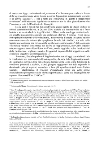 27


di essere una legge costituzionale ad personam. Con la conseguenza che «la forma
della legge costituzionale viene forzata a coprire disposizioni materialmente scorrette
o di dubbia legalità»74. Il che è tanto più censurabile in quanto l’«eccezionale
evenienza»75 dell’intervento legislativo «in rottura» non ha altre giustificazioni che
l’interesse privato del Presidente del Consiglio.
       Ma se così è, non si può non condividere quanto scritto da illustri studiosi in
sede di commento della sent. n. 262 del 2009, allorché si è sostenuto che, se si fosse
battuta la stessa strada delle leggi Schifani e Alfano anche con legge costituzionale,
ciò avrebbe nuovamente costituito una violazione «dell’art. 3 comma 1 Cost. inteso
come principio supremo dell’ordinamento, insuscettibile di essere sovvertito nel suo
contenuto essenziale minimo (la eguaglianza formale dei cittadini), non solo dalla
legislazione ordinaria, ma persino dalla legislazione costituzionale»76, tale contenuto
«essenziale minimo» consistendo nel divieto di leggi personali, che Carlo Esposito
con preveggenza aveva identificato, tra l’altro, con le leggi che, «oltre i casi previsti
dalla Costituzione, vogliano estendere le ipotesi di improcedibilità soggettiva o delle
condizioni soggettive di improcedibilità…»77.
        Beninteso, Esposito parlava di leggi ordinarie e non di leggi costituzionali. Ma
la conclusione non muta dacché all’inderogabilità, da parte delle leggi costituzionali,
del «principio supremo della pari efficacia formale della legge senza distinzione di
condizioni personali e sociali», si può giungere oggigiorno non solo seguendo la
dottrina dei principi supremi, ma anche - e forse più agevolmente (dal punto di vista
formale) - identificando il principio d'eguaglianza come una delle norme
essenzialmente presupposte dalla «forma repubblicana», come tale inderogabile per
espresso disposto dell’art. 139 Cost.78.
74
  G. Motzo, Disposizioni di revisione materiale e provvedimenti di «rottura» della Costituzione, in Rass. dir. pubbl.,
1964, parte prima, 37.
75
     Così ancora G. Motzo, Disposizioni di revisione materiale, cit., 37.
76
   Così F. Modugno, Prerogative (o privilegi?) costituzionali e principio di uguaglianza, cit. 3976 ss. V. nel medesimo
senso, dello stesso a., la voce Revisione costituzionale, in S. Cassese (cur.), Diz. dir. pubbl., vol. V, Giuffrè, Milano,
2006, 5195 ss, e Il principio di uguaglianza come principio “supremo” dell’ordinamento costituzionale, in A. Celotto
(cur.), Il lodo Alfano. Prerogativa o privilegio?, Nel diritto editore, Roma, 2009, 74. V. anche nello stesso senso, tra i
molti, A. Ruggeri, Il “lodo” irragionevole, in R. Bin e altri (cur.), Il lodo ritrovato. cit., 225; Id., Il “lodo” Alfano al
bivio tra teoria delle fonti e teoria della giustizia costituzionale, cit., 396 s. ed ivi ulteriori indicazioni; M. Ruotolo,
Legge Alfano e vizio da riproduzione, cit., 787; A. Giorgis, «…Nelle forme e nei limiti della Costituzione», in A.
Celotto (cur.), Il lodo Alfano, cit., 64; G. Sorrenti, Due riflessioni sulla quaestio della legge n. 124 del 2008, in R. Bin
e altri (cur.), Il lodo ritrovato. cit., 257; E. Olivito, Eguaglianza come parità di trattamento e sospensione dei processi,
in R. Bin e altri (cur.), Il lodo ritrovato. cit., 196; V. Grevi, Sulla inidoneità della legge ordinaria, cit., , 4542; P.
Faraguna, «Lodo ter», cit., 364.
                      Sull’importanza della possibilità di poter far ricorso ai principi supremi per «fare ostacolo a talune
prevaricazioni di maggioranza», v. L. Elia, I principi supremi presi sul serio, in Giur. cost., 2009, 2148.
77
  C. Esposito, Eguaglianza e giustizia nell’art. 3 della Costituzione, in Id, La Costituzione italiana. Saggi, Cedam,
Padova, 1954, 32.
78
 ...diversamente da ciò che accade negli ordinamenti monarchici, nei quali resta pur sempre una differenza, quanto
meno morale, tra gli individui, discendente dal mero fatto della nascita. Nel senso che il riconoscimento del principio
costituzionale dell’eguaglianza sia coessenziale alla forma costituzionale repubblicana v., tra gli altri, C. Esposito,
Commento all’art. 1 della Costituzione, in Id., La Costituzione italiana. Saggi, cit., 6 s.; C. Mortati, Art. 1, in Gius.
Branca (cur.)., Commentario della Costituzione, Zanichelli-Foro it., Bologna-Roma, 1975, 9 ss.; L. Paladin, Il
 