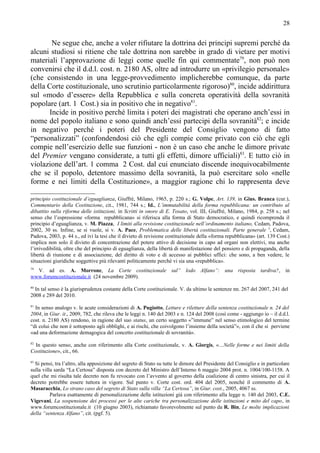 28


       Ne segue che, anche a voler rifiutare la dottrina dei principi supremi perché da
alcuni studiosi si ritiene che tale dottrina non sarebbe in grado di vietare per motivi
materiali l’approvazione di leggi come quelle fin qui commentate79, non può non
convenirsi che il d.d.l. cost. n. 2180 AS, oltre ad introdurre un «privilegio personale»
(che consistendo in una legge-provvedimento implicherebbe comunque, da parte
della Corte costituzionale, uno scrutinio particolarmente rigoroso)80, incide addirittura
sul «modo d’essere» della Repubblica e sulla concreta operatività della sovranità
popolare (art. 1 Cost.) sia in positivo che in negativo81.
      Incide in positivo perché limita i poteri dei magistrati che operano anch’essi in
nome del popolo italiano e sono quindi anch’essi partecipi della sovranità82; e incide
in negativo perché i poteri del Presidente del Consiglio vengono di fatto
“personalizzati” (confondendosi ciò che egli compie come privato con ciò che egli
compie nell’esercizio delle sue funzioni - non è un caso che anche le dimore private
del Premier vengano considerate, a tutti gli effetti, dimore ufficiali)83. E tutto ciò in
violazione dell’art. 1 comma 2 Cost. dal cui enunciato discende inequivocabilmente
che se il popolo, detentore massimo della sovranità, la può esercitare solo «nelle
forme e nei limiti della Costituzione», a maggior ragione chi lo rappresenta deve

principio costituzionale d’eguaglianza, Giuffrè, Milano, 1965, p. 220 s.; G. Volpe, Art. 139, in Gius. Branca (cur.),
Commentario della Costituzione, cit., 1981, 744 s.; Id., L’immutabilità della forma repubblicana: un contributo al
dibattito sulla riforma delle istituzioni, in Scritti in onore di E. Tosato, vol. III, Giuffrè, Milano, 1984, p. 258 s.; nel
senso che l’espressione «forma repubblicana» si riferisca alla forma di Stato democratico, e quindi ricomprenda il
principio d’eguaglianza, v. M. Piazza, I limiti alla revisione costituzionale nell’ordinamento italiano, Cedam, Padova,
2002, 30 ss. Infine, se si vuole, si v. A. Pace, Problematica delle libertà costituzionali. Parte generale 3, Cedam,
Padova, 2003, p. 44 s., ed ivi la tesi che il divieto di revisione costituzionale della «forma repubblicana» (art. 139 Cost.)
implica non solo il divieto di concentrazione del potere attivo di decisione in capo ad organi non elettivi, ma anche
l’irrivedibilità, oltre che del principio di eguaglianza, della libertà di manifestazione del pensiero e di propaganda, della
libertà di riunione e di associazione, del diritto di voto e di accesso ai pubblici uffici: che sono, a ben vedere, le
situazioni giuridiche soggettive più rilevanti politicamente perché vi sia una «repubblica».
79
  V. ad es. A. Morrone, La Corte costituzionale sul” lodo Alfano”: una risposta tardiva?, in
www.forumcostituzionale.it (24 novembre 2009).
80
  In tal senso è la giurisprudenza costante della Corte costituzionale. V. da ultimo le sentenze nn. 267 del 2007, 241 del
2008 e 289 del 2010.
81
  In senso analogo v. le acute considerazioni di A. Pugiotto, Letture e riletture della sentenza costituzionale n. 24 del
2004, in Giur. it., 2009, 782, che rileva che le leggi n. 140 del 2003 e n. 124 del 2008 (così come - aggiungo io – il d.d.l.
cost. n. 2180 AS) rendono, in ragione del suo status, un certo soggetto «”immune” nel senso etimologico del termine
“di colui che non è sottoposto agli obblighi, e ai rischi, che coivolgono l’insieme della società”», con il che si perviene
«ad una deformazione demagogica del concetto costituzionale di sovranità».
82
  In questo senso, anche con riferimento alla Corte costituzionale, v. A. Giorgis, «…Nelle forme e nei limiti della
Costituzione», cit., 66.
83
  Si pensi, tra l’altro, alla apposizione del segreto di Stato su tutte le dimore del Presidente del Consiglio e in particolare
sulla villa sarda “La Certosa” disposta con decreto del Ministro dell’Interno 6 maggio 2004 prot. n. 1004/100-1158. A
quel che mi risulta tale decreto non fu revocato con l’avvento al governo della coalizione di centro sinistra, per cui il
decreto potrebbe essere tuttora in vigore. Sul punto v. Corte cost. ord. 404 del 2005, nonché il commento di A.
Masaracchia, Lo strano caso del segreto di Stato sulla villa “La Certosa”, in Giur. cost., 2005, 4067 ss.
          Parlava esattamente di personalizzazione delle istituzioni già con riferimento alla legge n. 140 del 2003, C.E.
Vigevani, La sospensione dei processi per le alte cariche tra personalizzazione delle istituzioni e mito del capo, in
www.forumcostituzionale.it (10 giugno 2003), richiamato favorevolmente sul punto da R. Bin, Le molte implicazioni
della “sentenza Alfano”, cit. (pgf. 5).
 