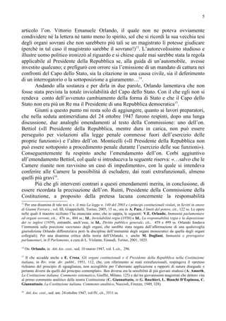 5


articolo l’on. Vittorio Emanuele Orlando, il quale non ne poteva ovviamente
condividere né la lettera né tanto meno lo spirito, sol che si ricordi la sua vecchia tesi
degli organi sovrani che non sarebbero più tali se un magistrato li potesse giudicare
(perché in tal caso il magistrato sarebbe il sovrano!)13. L’autorevolissimo studioso e
illustre uomo politico ironizzò al riguardo e si chiese quale mai sarebbe stata la regola
applicabile al Presidente della Repubblica se, alla guida di un’automobile, avesse
investito qualcuno; e prefigurò con orrore sia l’emissione di un mandato di cattura nei
confronti del Capo dello Stato, sia la citazione in una causa civile, sia il deferimento
di un interrogatorio o la sottoposizione a giuramento…14.
       Andando alla sostanza e per dirla in due parole, Orlando lamentava che non
fosse stata prevista la totale inviolabilità del Capo dello Stato. Con il che egli non si
rendeva conto dell’avvenuto cambiamento della forma di Stato e che il Capo dello
Stato non era più un Re ma il Presidente di una Repubblica democratica15.
       Giunti a questo punto mi resta solo di aggiungere, quanto ai lavori preparatori,
che nella seduta antimeridiana del 24 ottobre 1947 furono respinti, dopo una lunga
discussione, due analoghi emendamenti al testo della Commissione: uno dell’on.
Bettiol («Il Presidente della Repubblica, mentre dura in carica, non può essere
perseguito per violazioni alla legge penale commesse fuori dell’esercizio delle
proprie funzioni») e l’altro dell’on. Monticelli («Il Presidente della Repubblica non
può essere sottoposto a procedimento penale durante l’esercizio delle sue funzioni»).
Conseguentemente fu respinto anche l’emendamento dell’on. Corbi aggiuntivo
all’emendamento Bettiol, col quale si introduceva la seguente riserva: «…salvo che le
Camere riunite non ravvisino un caso di impedimento», con la quale si intendeva
conferire alle Camere la possibilità di escludere, dai reati extrafunzionali, almeno
quelli più gravi16.
       Più che gli interventi contrari a questi emendamenti merita, in conclusione, di
essere ricordata la precisazione dell’on. Ruini, Presidente della Commissione della
Costituzione, a proposito della pretesa lacuna concernente la responsabilità
13
   Per una disamina di tale tesi si v. il mio La legge n. 140 del 2003 e i principi costituzionali violati, in Scritti in onore
di Gianni Ferrara , vol. III, Giappichelli, Torino, 2005, 15 ss., ora in A. Pace, I limiti del potere, cit., 122 ss. Le opere
nelle quali il maestro siciliano l’ha enunciata sono, che io sappia, le seguenti: V.E. Orlando, Immunità parlamentare
ed organi sovrani, cit., 476 ss., 484 ss.; Id., Inviolabilità regia (1938) e Id., La responsabilità regia e la deposizione
dei re inglesi (1939), entrambi, anch’esse, in Id., Diritto pubblico generale, cit., 459 e 499 ss. Orlando fondava
l’immunità sulla posizione «sovrana» degli organi, che sarebbe stata negata dall’affermazione di una qualsivoglia
giurisdizione Orlando differenziava però la disciplina dell’immunità degli organi monocratici da quella degli organi
collegiali). Per una disamina critica della teoria dell’Orlando, v. anche M. Dogliani, Immunità e prerogative
parlamentari, in Il Parlamento, a cura di L. Violante, Einaudi, Torino, 2001, 1023.
14
     On. Orlando, in Atti Ass. cost., sed. 10 marzo 1947, vol. I, cit., 296.
15
   Il che accadde anche a E. Crosa, Gli organi costituzionali e il Presidente della Repubblica nella Costituzione
italiana, in Riv. trim. dir. pubbl., 1951, 112, che, con riferimento ai reati extrafunzionali, respingeva il «preteso
richiamo del principio di eguaglianza, non accoglibile per l’aberrante applicazione a rapporti di natura diseguale e
pertanto diversi da quelli dal principio contemplati». Ben diversa era la sensibilità di più giovani studiosi (A. Amorth,
La Costituzione italiana. Commento sistematico, Giuffrè, Milano, 125) e dei tre giovanissimi magistrati che dettero vita
al primo commento analitico della nostra Costituzione (C. Giannattasio, in G. Baschieri, L. Bianchi D’Espinosa, C.
Giannattasio, La Costituzione italiana. Commento analitico, Noccioli, Firenze, 1949, 328).
16
     Atti Ass. cost., sed. ant. 24 ottobre 1947, vol IV, cit., 3511 ss.
 
