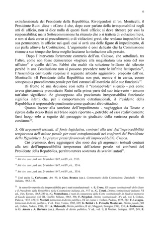 6


extrafunzionale del Presidente della Repubblica. Rivolgendosi all’on. Monticelli, il
Presidente Ruini disse : «Certo è che, dopo aver parlato della irresponsabilità negli
atti di ufficio, non si dice nulla di questi fuori ufficio; si deve ritenere per essi la
responsabilità; ma la Sottocommissione ha ritenuto che o si tratterà di violazioni lievi,
e non si darà corso ai procedimenti; o di violazioni gravi, che rendano impossibile la
sua permanenza in ufficio: nei quali casi si avrà una delle figure di impedimento, di
cui parla altrove la Costituzione. L’argomento è così delicato che la Commissione
ritenne a suo tempo che fosse meglio lasciarne la risoluzione alla prassi».
         Dopo l’intervento fortemente contrario dell’on. Calosso, che sottolineò, tra
l’altro, come non fosse democratico «togliere alla magistratura una zona del suo
ufficio»17 e quello dell’on. Fabbri che esaltò «la soluzione brillante del silenzio
perché in una Costituzione non si possono prevedere tutte le infinite fattispecie»18,
l’Assemblea costituente respinse il seguente articolo aggiuntivo proposto dall’on.
Monticelli: «Il Presidente della Repubblica non può, mentre è in carica, essere
sottoposto a procedimento penale per fatti estranei all’esercizio delle sue funzioni»19.
       Di fronte ad una decisione così netta il “consapevole” silenzio - per come
aveva giustamente pronosticato Ruini nella prima parte del suo intervento - assume
tutt’altro significato. Se giustapposto alla proclamata irresponsabilità funzionale
significa infatti che, per i comportamenti extrafunzionali, il Presidente della
Repubblica è responsabile penalmente come qualsiasi altro cittadino.
       Quanto invece alla sanzione dell’impedimento - vagheggiata da Tosato e
ripresa dallo stesso Ruini nel brano sopra riportato -, potrebbe ad essa realisticamente
farsi luogo solo a seguito del passaggio in giudicato della sentenza penale di
condanna 20.

3. Gli argomenti testuali, di fonte legislativa, contrari alla tesi dell’improcedibilità
temporanea dell’azione penale per reati extrafunzionali nei confronti del Presidente
della Repubblica. La pretesa prassi favorevole all’improcedibilità. Critica.
      Ciò premesso, deve aggiungersi che sono due gli argomenti testuali contrari
alla tesi dell’improcedibilità temporanea dell’azione penale nei confronti del
Presidente della Repubblica, peraltro tuttora sostenuta da svariati autori21.
17
     Atti Ass. cost., sed. ant. 24 ottobre 1947, vol IV, cit., 3513.
18
     Atti Ass. cost., sed. ant. 24 ottobre 1947, vol IV, cit., 3516.
19
     Atti Ass. cost., sed. ant. 24 ottobre 1947, vol IV, cit., 3516.
20
   Così anche L. Carlassare, Art. 90, in Gius. Branca (cur.), Commentario della Costituzione, Zanichelli – Foro
italiano, 1983, 153.

21
    In senso favorevole alla improcedibilità per i reati extrafunzionali v. E. Crosa, Gli organi costituzionali dello Stato
e il Presidente della Repubblica nella Costituzione italiana, cit., 917 ss.; C. Cereti, Diritto costituzionale italiano, VI
ed., Utet, Torino, 1963, 280 ss.; G. Montalbano, I reati di competenza della Corte costituzionale, in Studi in memoria
di Guido Zanobini, vol. III, Giuffrè, Milano, 1965, 396; F. Pergolesi, Diritto costituzionale, XV ed., vol. I, Cedam,
Padova, 1972, 429; C. Mortati, Istituzioni di diritto pubblico, IX ed., tomo I, Cedam, Padova, 1975, 542; C. Lavagna,
Istituzioni di diritto pubblico, V ed., Utet, Torino, 1982, 699; G. Bettiol e L. Pettoello Mantovani, Diritto penale, XII
ed., Cedam, Padova, 1986, 191; A. Meloncelli, Diritto pubblico, II ed., Maggioli, Bologna, 1992, 638; A. Baldassarre,
in G. Amato e A. Barbera (cur.), Manuale di diritto pubblico, V ed., vol. II, Il Mulino, Bologna, 1997, 249; F.
 
