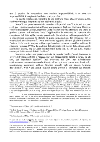 8


non è prevista la sospensione non sussiste improcedibilità; e se non c’è
improcedibilità il magistrato ha il dovere di procedere.
       Né questa conclusione è smentita da una contraria prassi che, per quanto detto,
sarebbe comunque illegittima se non addirittura illecita.
       Non c’è una prassi contraria in materia civile perché, com’è noto, nei processi
civili per risarcimento danni da diffamazione promossi dagli on. Onorato e Flamigni
contro il Presidente Cossiga, mentre la Corte costituzionale ha affermato che spetta al
giudice comune «di decidere circa l’applicabilità in concreto, in rapporto alle
circostanze del fatto, della clausola eccezionale di esclusione della responsabilità»26,
la magistratura ordinaria ha statuito la piena responsabilità del convenuto per le
esternazioni extrafunzionali27. Deve anzi essere aggiunto che nel giudizio di merito
l’azione civile non fu sospesa nel breve periodo intercorso tra la notifica dell’atto di
citazione (6 marzo 1992) e la scadenza del settennato (24 giugno dello stesso anno):
argomento, questo, che la Corte costituzionale, nella sent. n. 154 del 2005, ritenne
comunque irrilevante ai fini del decidere28.
       Nemmeno esiste una prassi contraria in materia penale. Quanti invocano in
favore dell’improcedibilità il “precedente” del procedimento penale a carico, tra gli
altri, del Presidente Scalfaro29 (poi archiviato nel 2001 per infondatezza)
evidentemente non considerano che il reato allora contestato era un reato funzionale,
asseritamente commesso dall’on. Scalfaro quando egli era ancora Ministro
dell’Interno30. Non v’era quindi ragione alcuna perché il Tribunale dei ministri
25
   Rispettivamente artt. 319, 323, 589, 610 c.p. L’elenco dei reati c.d. minori che andrebbero prescritti qualora si
accedesse alla tesi dell’improcedibilità è impressionante. Ai reati indicati nel testo vanno aggiunti, senza alcuna pretesa
di completezza e senza discettare se il titolare di un alta carica dello Stato possa macchiarsi di un siffatto illecito, i
seguenti: partecipazione ad associazione sovversiva (art. 270 comma 2 c.p.), malversazione a danno dello Stato (art.
316bis c.p.), violenza (art. 336 c.p.) e resistenza a pubblico ufficiale (art. 337 c.p.), calunnia (art. 368 c.p.), falsa
testimonianza (art. 372 c.p.), favoreggiamento (art. 378 c.p.), partecipazione ad associazione per delinquere (art. 416
comma 2 c.p.), falso in atto pubblico (art. 476 c.p.), falso ideologico (art. 479 c.p.), frode in commercio (art. 515 c.p.),
incesto (art. 564 c.p.), maltrattamenti in famiglia (art. 572 c.p.), atti persecutori (stalking) (art. 612 bis c.p.), violazione
di domicilio (art. 614 c.p.), accesso abusivo a sistema informatico (art. 615 ter c.p.), intercettazioni illegali (art. 617
c.p.), furto in appartamento (art. 624 bis c.p.), truffa anche aggravata (art. 640 c.p.) e frode informatica (art. 640 ter
c.p.).
                   E’ bene ricordare che nella II Sottocommissione, prima sezione, l’on. Fabbri (in Atti Ass. cost., sed.
pom. 4 gennaio 1947, vol VIII, cit., 1770) ebbe a distinguere, sotto il profilo delle conseguenze dell’improcedibilità (di
cui allora si discuteva), i reati meno gravi da quelli gravi, osservando che, in questo secondo caso, il decorso della
prescrizione non era tale … da determinare l’estinzione del reato.


26
     Corte cost., sent. n. 154 del 2005, considerato in diritto, n. 5.
27
  V. Trib. Roma, 22 giugno 1993; Cass., sez. III civ., 27 giugno 2000, n. 8734; App. Roma, sez. II civ. 23 settembre
2004, n. 4024; Cass., sez. III civ., 23 febbraio 2010, n. 4325.
28
     Corte cost., sent. n. 154 del 2005, considerato in diritto, n. 6.
29
  Così ad es. T.F. Giupponi, La sentenza sul “lodo Alfano”: le possibili prospettive di riforma, in
www.forumcostituzionale.it (24 novembre 2009).
30
   L’equivoco nasce dall’arbitraria omissione del nome dell’allora Presidente Scalfaro nel fascicolo, comprendente le
generalità di due altri ex Ministri, inviato al Tribunale dei ministri. Nel comunicato ANSA del 12 novembre 1993 -
integralmente riportato e criticato da G. Ferrara, Sulla responsabilità penale del Presidente della Repubblica, cit., 587
nota 2 - l’allora procuratore della Repubblica di Roma, Vittorio Mele, precisò, tra l’altro, che «il nome del Presidente
 