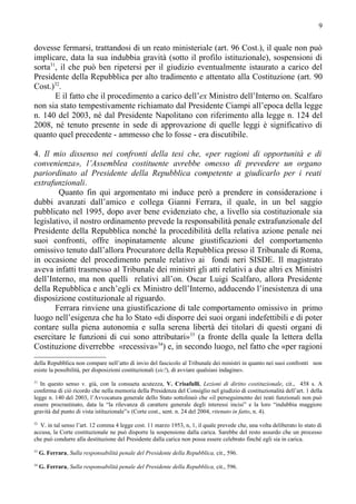 9


dovesse fermarsi, trattandosi di un reato ministeriale (art. 96 Cost.), il quale non può
implicare, data la sua indubbia gravità (sotto il profilo istituzionale), sospensioni di
sorta31, il che può ben ripetersi per il giudizio eventualmente istaurato a carico del
Presidente della Repubblica per alto tradimento e attentato alla Costituzione (art. 90
Cost.)32.
       E il fatto che il procedimento a carico dell’ex Ministro dell’Interno on. Scalfaro
non sia stato tempestivamente richiamato dal Presidente Ciampi all’epoca della legge
n. 140 del 2003, né dal Presidente Napolitano con riferimento alla legge n. 124 del
2008, né tenuto presente in sede di approvazione di quelle leggi è significativo di
quanto quel precedente - ammesso che lo fosse - era discutibile.

4. Il mio dissenso nei confronti della tesi che, «per ragioni di opportunità e di
convenienza», l’Assemblea costituente avrebbe omesso di prevedere un organo
pariordinato al Presidente della Repubblica competente a giudicarlo per i reati
extrafunzionali.
        Quanto fin qui argomentato mi induce però a prendere in considerazione i
dubbi avanzati dall’amico e collega Gianni Ferrara, il quale, in un bel saggio
pubblicato nel 1995, dopo aver bene evidenziato che, a livello sia costituzionale sia
legislativo, il nostro ordinamento prevede la responsabilità penale extrafunzionale del
Presidente della Repubblica nonché la procedibilità della relativa azione penale nei
suoi confronti, offre inopinatamente alcune giustificazioni del comportamento
omissivo tenuto dall’allora Procuratore della Repubblica presso il Tribunale di Roma,
in occasione del procedimento penale relativo ai fondi neri SISDE. Il magistrato
aveva infatti trasmesso al Tribunale dei ministri gli atti relativi a due altri ex Ministri
dell’Interno, ma non quelli relativi all’on. Oscar Luigi Scalfaro, allora Presidente
della Repubblica e anch’egli ex Ministro dell’Interno, adducendo l’inesistenza di una
disposizione costituzionale al riguardo.
       Ferrara rinviene una giustificazione di tale comportamento omissivo in primo
luogo nell’esigenza che ha lo Stato «di disporre dei suoi organi indefettibili e di poter
contare sulla piena autonomia e sulla serena libertà dei titolari di questi organi di
esercitare le funzioni di cui sono attributari»33 (a fronte della quale la lettera della
Costituzione diverrebbe «recessiva»34) e, in secondo luogo, nel fatto che «per ragioni
della Repubblica non compare nell’atto di invio del fascicolo al Tribunale dei ministri in quanto nei suoi confronti non
esiste la possibilità, per disposizioni costituzionali (sic!), di avviare qualsiasi indagine».
31
   In questo senso v. già, con la consueta acutezza, V. Crisafulli, Lezioni di diritto costituzionale, cit., 458 s. A
conferma di ciò ricordo che nella memoria della Presidenza del Consiglio nel giudizio di costituzionalità dell’art. 1 della
legge n. 140 del 2003, l’Avvocatura generale dello Stato sottolineò che «il perseguimento dei reati funzionali non può
essere procrastinato, data la “la rilevanza di carattere generale degli interessi incisi” e la loro “indubbia maggiore
gravità dal punto di vista istituzionale”» (Corte cost., sent. n. 24 del 2004, ritenuto in fatto, n. 4).
32
  V. in tal senso l’art. 12 comma 4 legge cost. 11 marzo 1953, n, 1, il quale prevede che, una volta deliberato lo stato di
accusa, la Corte costituzionale ne può disporre la sospensione dalla carica. Sarebbe del resto assurdo che un processo
che può condurre alla destituzione del Presidente dalla carica non possa essere celebrato finché egli sia in carica.
33
     G. Ferrara, Sulla responsabilità penale del Presidente della Repubblica, cit., 596.
34
     G. Ferrara, Sulla responsabilità penale del Presidente della Repubblica, cit., 596.
 