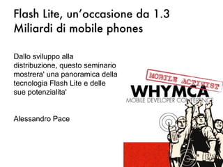 Flash Lite, un’occasione da 1.3 Miliardi di mobile phones Dallo sviluppo alla distribuzione, questo seminario mostrera' una panoramica della tecnologia Flash Lite e delle sue potenzialita' Alessandro Pace 