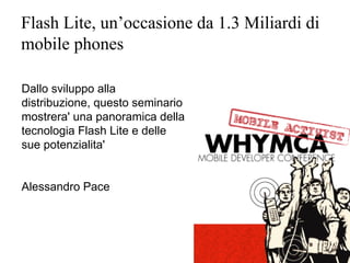 Flash Lite, un’occasione da 1.3 Miliardi di
mobile phones

Dallo sviluppo alla
distribuzione, questo seminario
mostrera' una panoramica della
tecnologia Flash Lite e delle
sue potenzialita'


Alessandro Pace
 
