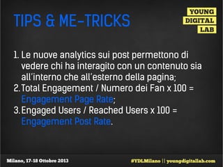 TIPS & ME-TRICKS
1. Le nuove analytics sui post permettono di
vedere chi ha interagito con un contenuto sia
all’interno che all’esterno della pagina;
2. Total Engagement / Numero dei Fan x 100 =
Engagement Page Rate;
3. Engaged Users / Reached Users x 100 =
Engagement Post Rate.

 